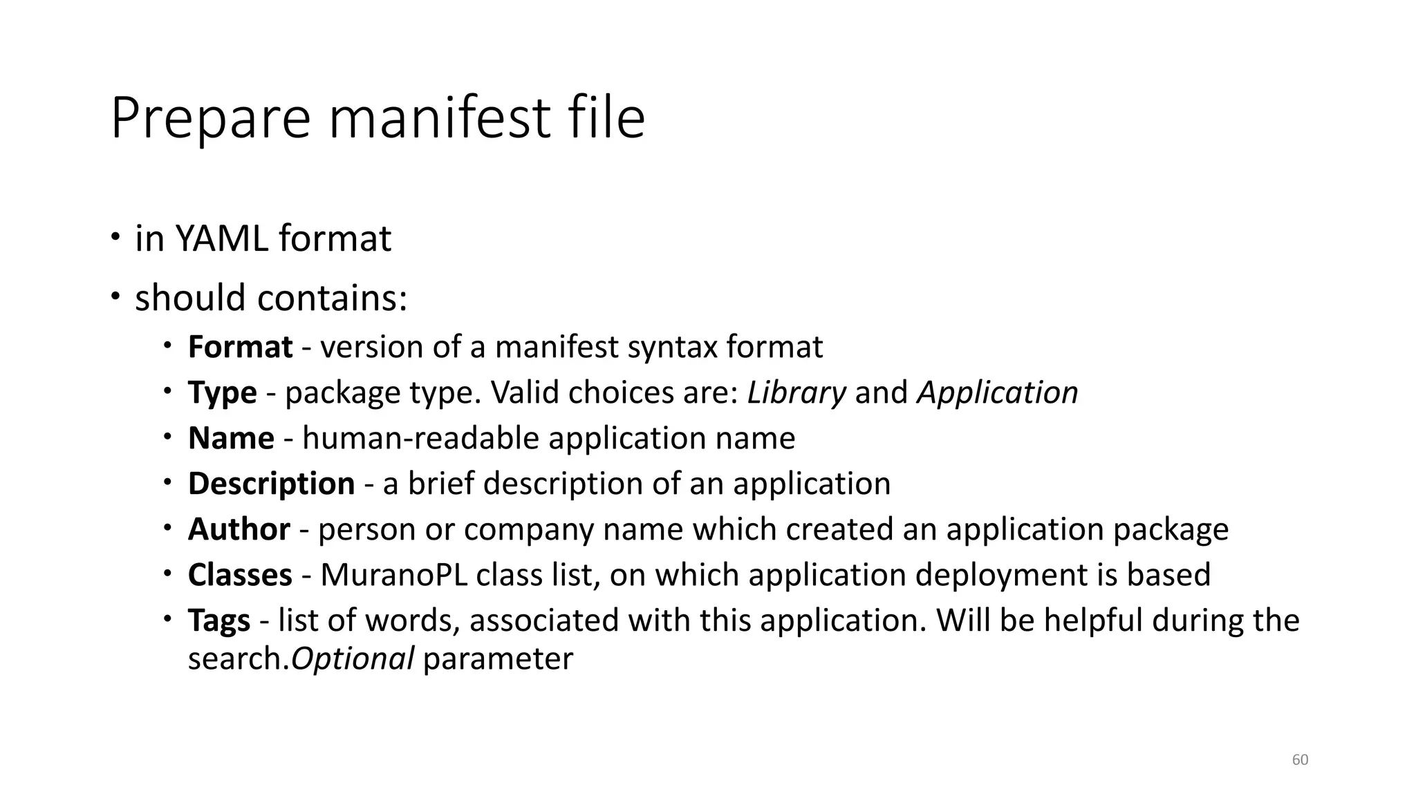Prepare manifest file
 in YAML format
 should contains:
 Format - version of a manifest syntax format
 Type - package type. Valid choices are: Library and Application
 Name - human-readable application name
 Description - a brief description of an application
 Author - person or company name which created an application package
 Classes - MuranoPL class list, on which application deployment is based
 Tags - list of words, associated with this application. Will be helpful during the
search.Optional parameter
60
 