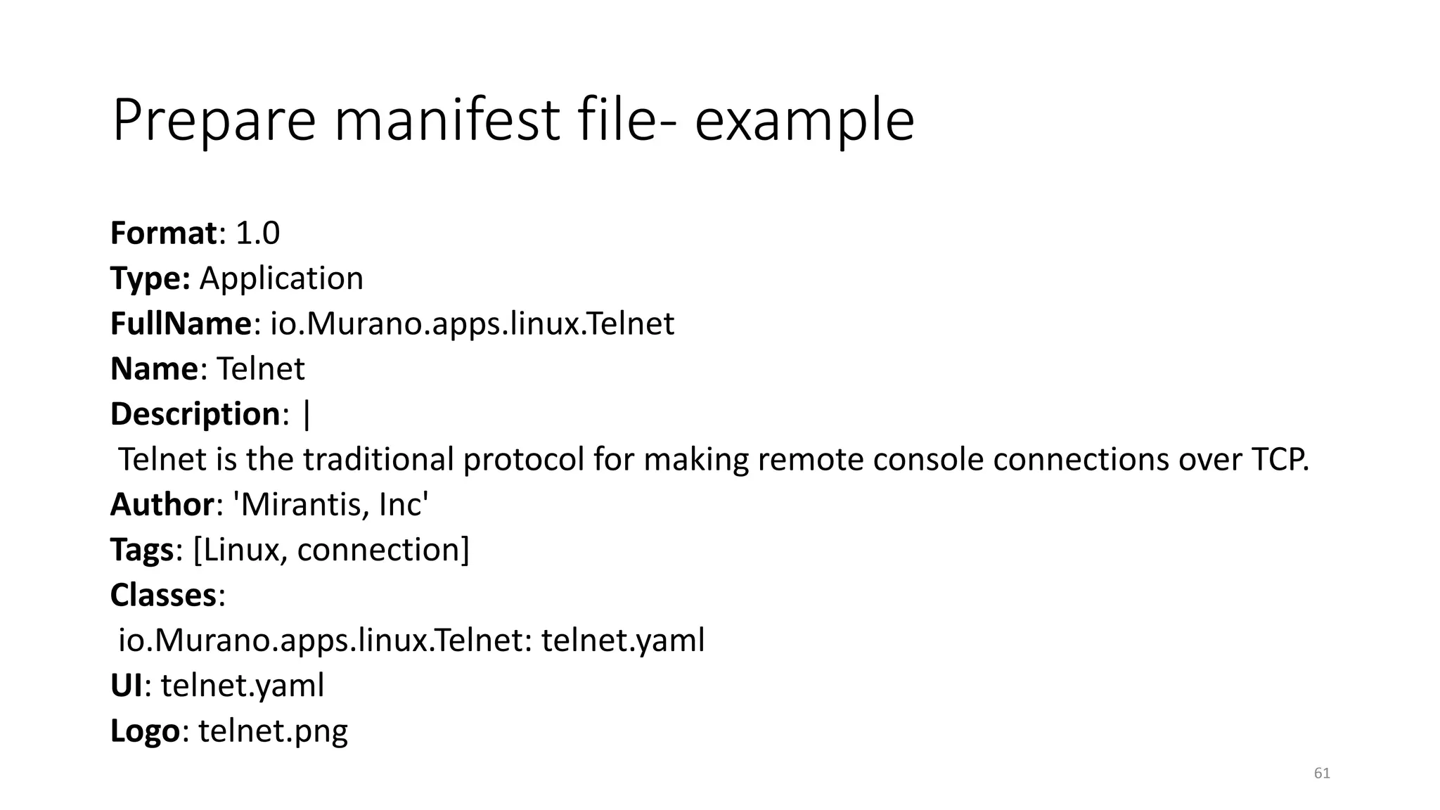 Prepare manifest file- example
Format: 1.0
Type: Application
FullName: io.Murano.apps.linux.Telnet
Name: Telnet
Description: |
Telnet is the traditional protocol for making remote console connections over TCP.
Author: 'Mirantis, Inc'
Tags: [Linux, connection]
Classes:
io.Murano.apps.linux.Telnet: telnet.yaml
UI: telnet.yaml
Logo: telnet.png
61
 