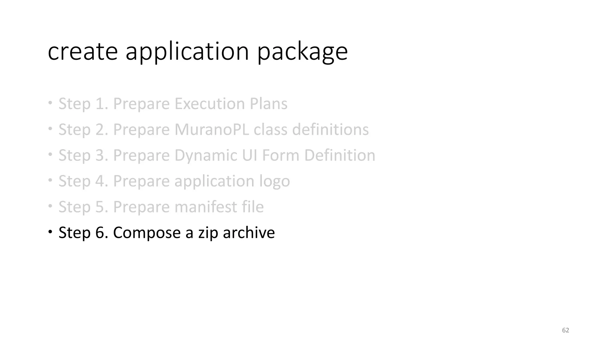 create application package
 Step 1. Prepare Execution Plans
 Step 2. Prepare MuranoPL class definitions
 Step 3. Prepare Dynamic UI Form Definition
 Step 4. Prepare application logo
 Step 5. Prepare manifest file
 Step 6. Compose a zip archive
62
 