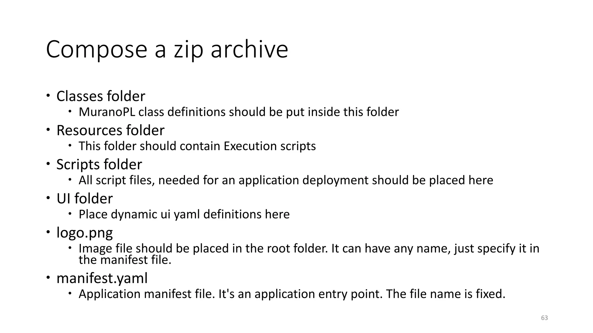 Compose a zip archive
 Classes folder
 MuranoPL class definitions should be put inside this folder
 Resources folder
 This folder should contain Execution scripts
 Scripts folder
 All script files, needed for an application deployment should be placed here
 UI folder
 Place dynamic ui yaml definitions here
 logo.png
 Image file should be placed in the root folder. It can have any name, just specify it in
the manifest file.
 manifest.yaml
 Application manifest file. It's an application entry point. The file name is fixed.
63
 