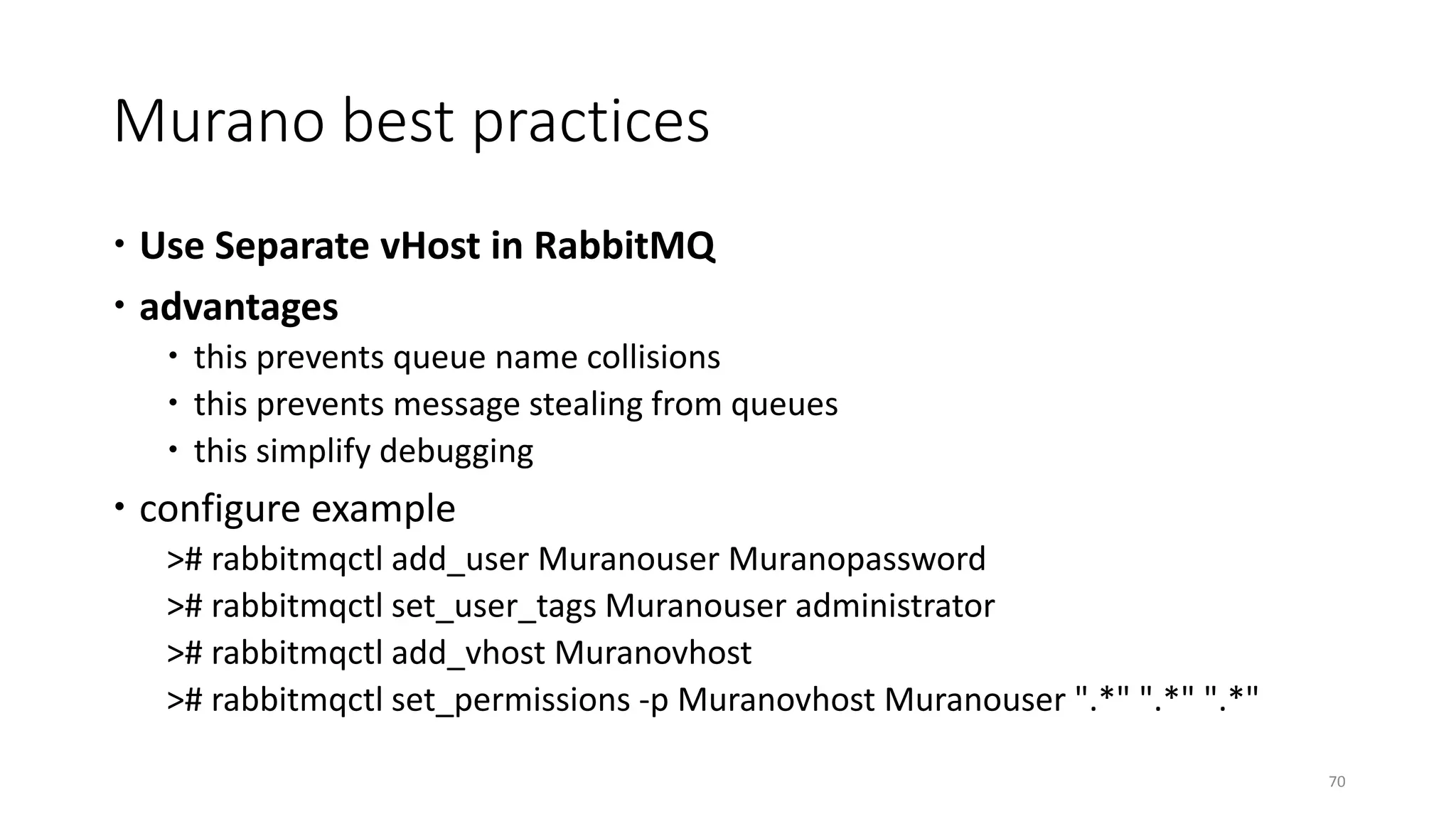 Murano best practices
 Use Separate vHost in RabbitMQ
 advantages
 this prevents queue name collisions
 this prevents message stealing from queues
 this simplify debugging
 configure example
># rabbitmqctl add_user Muranouser Muranopassword
># rabbitmqctl set_user_tags Muranouser administrator
># rabbitmqctl add_vhost Muranovhost
># rabbitmqctl set_permissions -p Muranovhost Muranouser ".*" ".*" ".*"
70
 