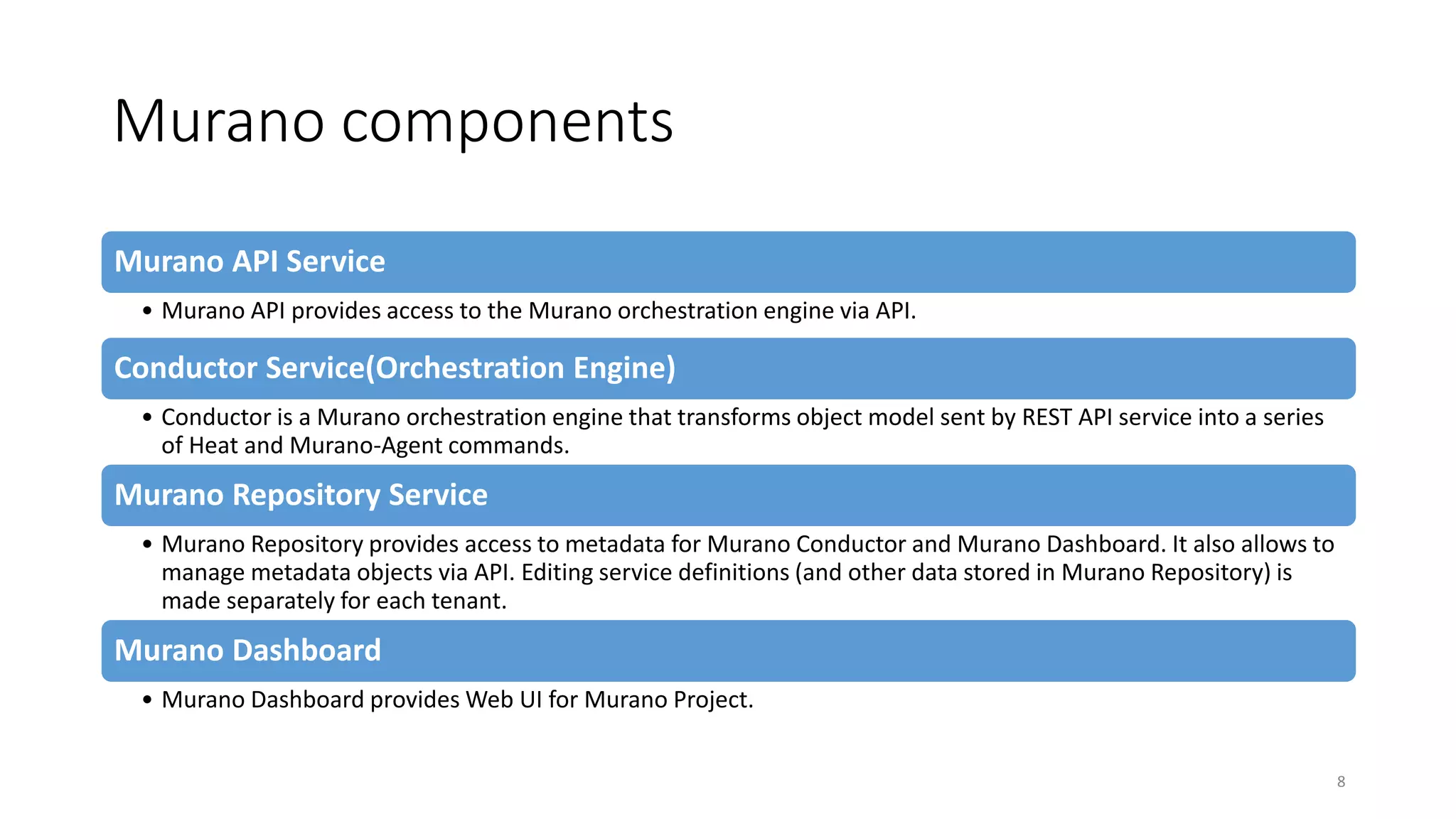 Murano components
Murano API Service
• Murano API provides access to the Murano orchestration engine via API.
Conductor Service(Orchestration Engine)
• Conductor is a Murano orchestration engine that transforms object model sent by REST API service into a series
of Heat and Murano-Agent commands.
Murano Repository Service
• Murano Repository provides access to metadata for Murano Conductor and Murano Dashboard. It also allows to
manage metadata objects via API. Editing service definitions (and other data stored in Murano Repository) is
made separately for each tenant.
Murano Dashboard
• Murano Dashboard provides Web UI for Murano Project.
8
 