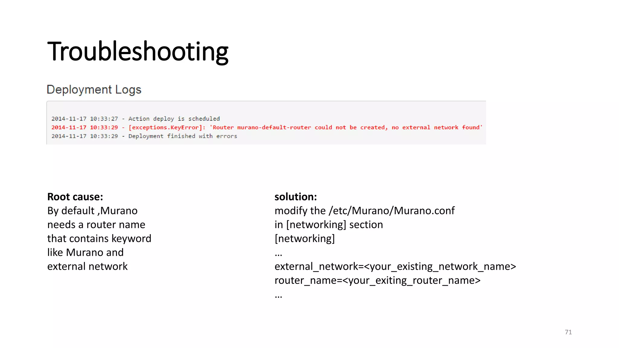 Troubleshooting
71
Root cause:
By default ,Murano
needs a router name
that contains keyword
like Murano and
external network
solution:
modify the /etc/Murano/Murano.conf
in [networking] section
[networking]
…
external_network=<your_existing_network_name>
router_name=<your_exiting_router_name>
…
 