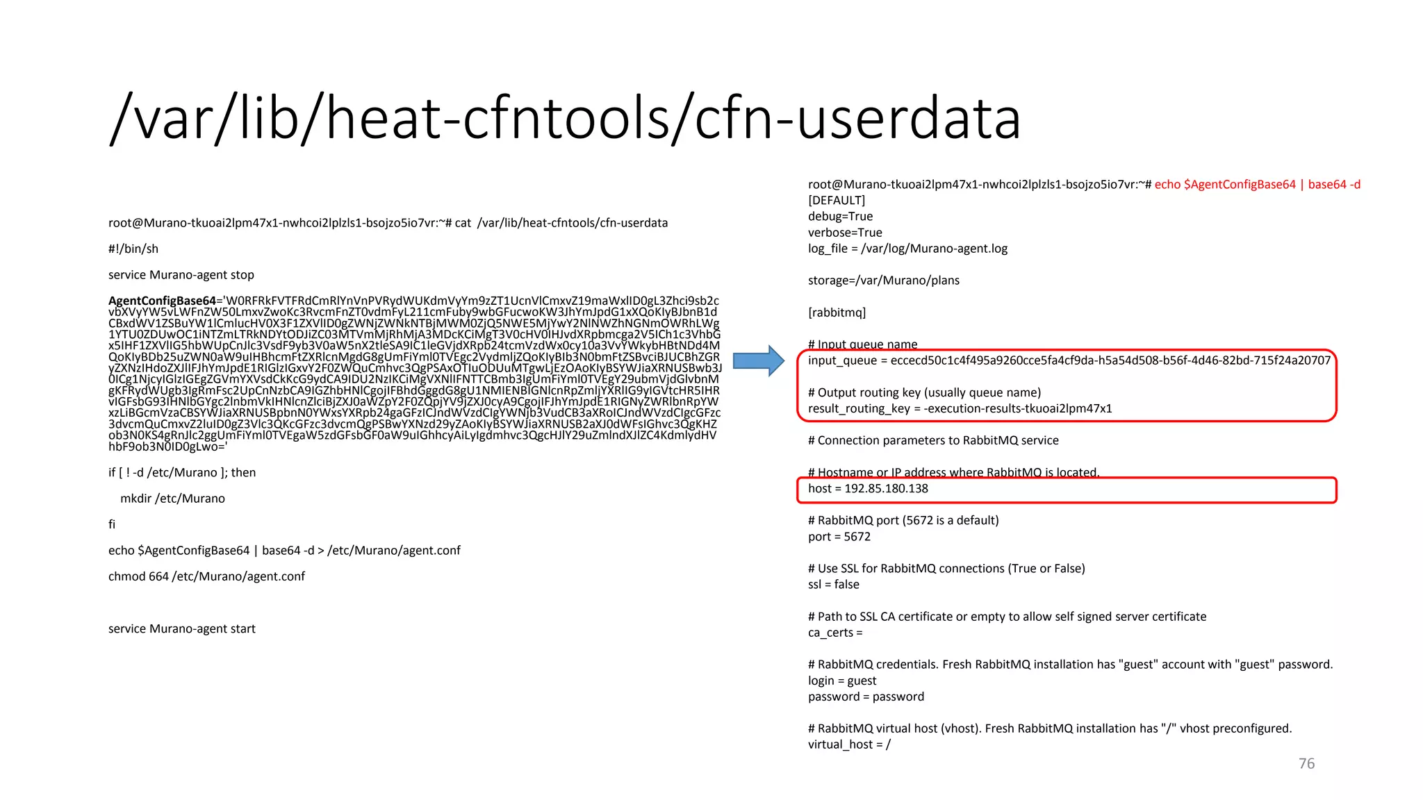 /var/lib/heat-cfntools/cfn-userdata
root@Murano-tkuoai2lpm47x1-nwhcoi2lplzls1-bsojzo5io7vr:~# cat /var/lib/heat-cfntools/cfn-userdata
#!/bin/sh
service Murano-agent stop
AgentConfigBase64='W0RFRkFVTFRdCmRlYnVnPVRydWUKdmVyYm9zZT1UcnVlCmxvZ19maWxlID0gL3Zhci9sb2c
vbXVyYW5vLWFnZW50LmxvZwoKc3RvcmFnZT0vdmFyL211cmFuby9wbGFucwoKW3JhYmJpdG1xXQoKIyBJbnB1d
CBxdWV1ZSBuYW1lCmlucHV0X3F1ZXVlID0gZWNjZWNkNTBjMWM0ZjQ5NWE5MjYwY2NlNWZhNGNmOWRhLWg
1YTU0ZDUwOC1iNTZmLTRkNDYtODJiZC03MTVmMjRhMjA3MDcKCiMgT3V0cHV0IHJvdXRpbmcga2V5ICh1c3VhbG
x5IHF1ZXVlIG5hbWUpCnJlc3VsdF9yb3V0aW5nX2tleSA9IC1leGVjdXRpb24tcmVzdWx0cy10a3VvYWkybHBtNDd4M
QoKIyBDb25uZWN0aW9uIHBhcmFtZXRlcnMgdG8gUmFiYml0TVEgc2VydmljZQoKIyBIb3N0bmFtZSBvciBJUCBhZGR
yZXNzIHdoZXJlIFJhYmJpdE1RIGlzIGxvY2F0ZWQuCmhvc3QgPSAxOTIuODUuMTgwLjEzOAoKIyBSYWJiaXRNUSBwb3J
0ICg1NjcyIGlzIGEgZGVmYXVsdCkKcG9ydCA9IDU2NzIKCiMgVXNlIFNTTCBmb3IgUmFiYml0TVEgY29ubmVjdGlvbnM
gKFRydWUgb3IgRmFsc2UpCnNzbCA9IGZhbHNlCgojIFBhdGggdG8gU1NMIENBIGNlcnRpZmljYXRlIG9yIGVtcHR5IHR
vIGFsbG93IHNlbGYgc2lnbmVkIHNlcnZlciBjZXJ0aWZpY2F0ZQpjYV9jZXJ0cyA9CgojIFJhYmJpdE1RIGNyZWRlbnRpYW
xzLiBGcmVzaCBSYWJiaXRNUSBpbnN0YWxsYXRpb24gaGFzICJndWVzdCIgYWNjb3VudCB3aXRoICJndWVzdCIgcGFzc
3dvcmQuCmxvZ2luID0gZ3Vlc3QKcGFzc3dvcmQgPSBwYXNzd29yZAoKIyBSYWJiaXRNUSB2aXJ0dWFsIGhvc3QgKHZ
ob3N0KS4gRnJlc2ggUmFiYml0TVEgaW5zdGFsbGF0aW9uIGhhcyAiLyIgdmhvc3QgcHJlY29uZmlndXJlZC4KdmlydHV
hbF9ob3N0ID0gLwo='
if [ ! -d /etc/Murano ]; then
mkdir /etc/Murano
fi
echo $AgentConfigBase64 | base64 -d > /etc/Murano/agent.conf
chmod 664 /etc/Murano/agent.conf
service Murano-agent start
76
root@Murano-tkuoai2lpm47x1-nwhcoi2lplzls1-bsojzo5io7vr:~# echo $AgentConfigBase64 | base64 -d
[DEFAULT]
debug=True
verbose=True
log_file = /var/log/Murano-agent.log
storage=/var/Murano/plans
[rabbitmq]
# Input queue name
input_queue = eccecd50c1c4f495a9260cce5fa4cf9da-h5a54d508-b56f-4d46-82bd-715f24a20707
# Output routing key (usually queue name)
result_routing_key = -execution-results-tkuoai2lpm47x1
# Connection parameters to RabbitMQ service
# Hostname or IP address where RabbitMQ is located.
host = 192.85.180.138
# RabbitMQ port (5672 is a default)
port = 5672
# Use SSL for RabbitMQ connections (True or False)
ssl = false
# Path to SSL CA certificate or empty to allow self signed server certificate
ca_certs =
# RabbitMQ credentials. Fresh RabbitMQ installation has "guest" account with "guest" password.
login = guest
password = password
# RabbitMQ virtual host (vhost). Fresh RabbitMQ installation has "/" vhost preconfigured.
virtual_host = /
 