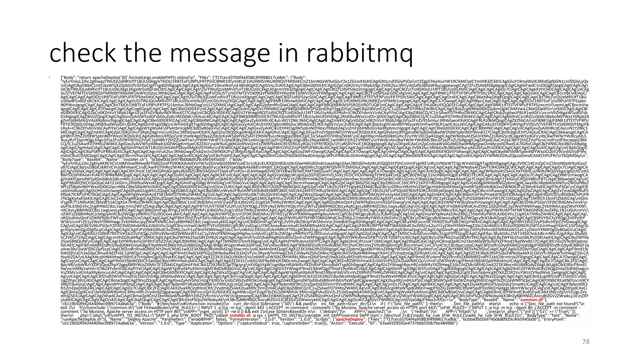 check the message in rabbitmq
 {"Body": "return apacheDeploy('{0}'.format(args.enablePHP)).stdoutn", "Files": {"f17cecd3704f4a958b3f4998617ce8dc": {"Body":
"IyEvYmluL2Jhc2gKIwpJTlNUQUxMRVJfT1BUUz0iIgpVTklOU1RBTExFUl9PUFRTPSIiClBNR1I9nIiIKUE1HUl9MSVNUX09QVFM9IiIKCmZ1bmN0aW9uIGluY2x1ZGUoKXsKICAgIGN1cnJfZGlyPSQonY2QgJChkaXJuYW1lICIkMCIpICYmIHB3ZCkKICAgIGluY19maWxlX3BhdGg9JGN1cnJfZGlyLyQx
nCiAgICBpZiBbIC1mICIkaW5jX2ZpbGVfcGF0aCIgXTsgdGhlbgogICAgICAgIC4gJGluY19maWxlnX3BhdGgKICAgIGVsc2UKICAgICAgICBleGl0IDEKICAgIGZpCn0KZnVuY3Rpb24gc2V0X2luc3RhnbGxfb3B0aW9ucygpewogICAgY2FzZSAkMSBpbgogICAgICAgIGFwdC1nZXQgKQogICAgICAgICAg
nICBJTlNUQUxMRVJfT1BUUz0iLXkgLXEgaW5zdGFsbCIKICAgICAgICAgICAgVU5JTlNUQUxMRVJfnT1BUUz0iLXkgLXEgcmVtb3ZlIgogICAgICAgICAgICBQTUdSPSJkcGtnIgogICAgICAgICAgICBQnTUdSX0xJU1RfT1BUUz0iLXMiCiAgICAgICAgICAgIDs7CiAgICAgICAgeXVtICkKICAgICAgICAgnICAg
SU5TVEFMTEVSX09QVFM9Ii0tYXNzdW1leWVzIGluc3RhbGwiCiAgICAgICAgICAgIFVOSU5TnVEFMTEVSX09QVFM9Ii0tYXNzdW1leWVzIGVyYXNlIgogICAgICAgICAgICBQTUdSPSJycG0iCiAgnICAgICAgICAgIFBNR1JfTElTVF9PUFRTPSItcSIKICAgICAgICAgICAgOzsKICAgICAgICB1cnBtnKiApCi
AgICAgICAgICAgIElOU1RBTExFUl9PUFRTPSIteSIKICAgICAgICAgICAgVU5JTlNUQUxMnRVJfT1BUUz0iIgogICAgICAgICAgICBQTUdSPSJycG0iCiAgICAgICAgICAgIFBNR1JfTElTVF9PnUFRTPSItcSIKICAgICAgICAgICAgOzsKICAgICAgICB6eXBwZXIgKQogICAgICAgICAgICBJTlNUnQUxMRVJfT1BU
Uz0iaW5zdGFsbCIKICAgICAgICAgICAgVU5JTlNUQUxMRVJfT1BUUz0icmVtb3ZlnIC0tcXVpZXQiCiAgICAgICAgICAgIFBNR1I9InJwbSIKICAgICAgICAgICAgUE1HUl9MSVNUX09QnVFM9Ii1xIgogICAgICAgICAgICA7OwogICAgICAgIHBpcCApCiAgICAgICAgICAgIElOU1RBTExFnUl9PUFRTPSJpbn
N0YWxsIgogICAgICAgICAgICBVTklOU1RBTExFUl9PUFRTPSJ1bmluc3RhbGwgnLS15ZXMiCiAgICAgICAgICAgIGZpbmRfcGlwCiAgICAgICAgICAgIFBBQ0tBR0VSPSRQSVBDTUQKnICAgICAgICAgICAgUE1HUj0kUElQQ01ECiAgICAgICAgICAgIFBNR1JfTElTVF9PUFRTPSJmcmVlnemUgfCBncmVw
IgogICAgICAgICAgICA7OwogICAgICAgICogKQogICAgICAgICAgICBleGl0IDEKnICAgICAgICAgICAgOzsKICAgIGVzYWMKICAgIFBBQ0tBR0VSPSQod2hpY2ggJDEpCiAgICBpZiBbnICQ/IC1uZSAwIF07IHRoZW4KICAgICAgICBsb2cgIkNhbid0IGZpbmQgXCIkMVwiLCBleGl0aW5nnISIKICAgICAgICBl
eGl0IDEKICAgIGZpCn0KZnVuY3Rpb24gcGFja2FnZV9pbnN0YWxsKCl7CiAgnICBQS0c9JDEKICAgIGV2YWwgIiRQTUdSICRQTUdSX0xJU1RfT1BUUyAkUEtHIiA+IC9kZXYvbnVsnbCAyPiYxCiAgICBpZiBbICQ/IC1lcSAwIF07IHRoZW4KICAgICAgICBsb2cgIlwiJFBLR1wiIGFsncmVhZHkgaW5zdGFsb
GVkIgogICAgZWxzZQogICAgICAgIGxvZyAiSW5zdGFsbGluZyBcIiRQS0dcnIiAuLi4iCiAgICAgICAgJFBBQ0tBR0VSICRJTlNUQUxMRVJfT1BUUyAkUEtHID4gL2Rldi9udWxsnIDI+JjEKICAgICAgICBpZiBbICQ/IC1uZSAwIF07IHRoZW4KICAgICAgICAgICAgbG9nICJcIiRQnS0dcIiBpbnN0YWxsYXRpb24
gZmFpbHMsIGV4aXRpbmchIgogICAgICAgICAgICBleGl0IDEKICAgnICAgICBlbHNlCiAgICAgICAgICAgIGxvZyAiXHRcdC4uLnN1Y2Nlc3MiCiAgICAgICAgZmkKICAgnIGZpCn0KZnVuY3Rpb24gcGFja2FnZV91bmluc3RhbGwoKXsKICAgIFBLRz0kMQogICAgZXZhbCAinJFBNR1IgJFBNR1JfTElTVF9PU
FRTICRQS0ciID4gL2Rldi9udWxsIDI+JjEKICAgIGlmIFsgJD8gnLWVxIDEgXTsgdGhlbgogICAgICAgIGxvZyAiXCIkUEtHXCIgbm90IGluc3RhbGxlZCIKICAgIGVsnc2UKICAgICAgICBsb2cgIlVubnN0YWxsaW5nIFwiJFBLR1wiIC4uLiIKICAgICAgICAkUEFDS0FHnRVIgJFVOSU5TVEFMTEVSX09QVFMgJFB
LRyA+IC9kZXYvbnVsbCAyPiYxCiAgICAgICAgaWYgWyAknPyAtbmUgMCBdOyB0aGVuCiAgICAgICAgICAgIGxvZyAiXCIkUEtHXCIgdW5pbnN0YWxsYXRpb24gnZmFpbHMsIGV4aXRpbmchIgogICAgICAgICAgICBleGl0IDEKICAgICAgICBlbHNlCiAgICAgICAgnICAgIGxvZyAiXHRcdC4uLnN1Y2Nlc3
MiCiAgICAgICAgZmkKICAgIGZpCn0KZnVuY3Rpb24gcnVunX2luc3RhbGwoKXsKICAgIGZvciBQS0cgaW4gJEAKICAgIGRvCiAgICAgICAgcGFja2FnZV9pbnN0nYWxsICRQS0cKICAgIGRvbmUKfQpmdW5jdGlvbiBydW5fdW5pbnN0YWxsKCl7CiAgICBmb3IgUEtHnIGluICRACiAgICBkbwogICAgICA
gIHBhY2thZ2VfdW5pbnN0YWxsICRQS0cKICAgIGRvbmUKfQojnIE1haW4gd29ya2Zsb3cKaW5jbHVkZSAiY29tbW9uLnNoIgppZiBbICQjIC1lcSAwIF07IHRoZW4KnICAgIHNjcmlwdD0kKGJhc2VuYW1lICQwKQogICAgZWNobyAtZSAiVXNhZ2U6XG5cdCogaW5zdGFsnbCBwYWNrYWdlcyAtLS
AuLyRzY3JpcHQgLXAgcGFja2FnZV9tYW5hZ2VyIC1pIHBhY2thZ2UwIFtwnYWNrYWdlTl1cblx0KiByZW1vdmUgcGFja2FnZXMgLS0gLi8kc2NyaXB0IC1wIHBhY2thZ2VfbWFunYWdlciAtciBwYWNrYWdlMCBbcGFja2FnZU5dIgogICAgZXhpdCAxCmZpClBhY2thZ2VyPScnCmdlndF9vcwppZiBbI
CQ/IC1uZSAwIF07IHRoZW4KICAgIGxvZyAiVW5zdXBwb3J0ZWQgKm5peCB2ZXJznaW9uICgkRGlzdHJvQmFzZWRPbiAtICRESVNULyRQU1VFRE9OQU1FLyRSRVYvJE1BQ0gpIgogICAgnZXhpdCAxCmZpCndoaWxlIGdldG9wdHMgIjpwOmk6cjoiIG9wdCA7IGRvCiAgICBjYXNlICIkb3B0nIiBpbg
ogICAgICAgIHApCiAgICAgICAgICAgIGlmIFtbICIkT1BUQVJHIiAhPSBzeXMgXV07IHRonZW4KICAgICAgICAgICAgICAgIFBhY2thZ2VyPSRPUFRBUkcKICAgICAgICAgICAgZmkKICAgICAgnICAgICAgc2V0X2luc3RhbGxfb3B0aW9ucyAkUGFja2FnZXIKICAgICAgICAgICAgOzsKICAgICAgnICBpKQogIC
AgICAgICAgICBuPSRPUFRBUkcKICAgICAgICAgICAgcnVuX2luc3RhbGwgJChjb2xsnZWN0X2FyZ3MgJG4gJEApCiAgICAgICAgICAgIGJyZWFrOwogICAgICAgICAgICA7OwogICAgICAgnIHIpCiAgICAgICAgICAgIG49JE9QVEFSRwogICAgICAgICAgICBydW5fdW5pbnN0YWxsICQoY29snbGVjdF9hc
mdzICRuICRAKQogICAgICAgICAgICBicmVhazsKICAgICAgICAgICAgOzsKICAgICAgnICBcPykKICAgICAgICAgICAgbG9nICJJbnZhbGlkIG9wdGlvbjogLSRPUFRBUkciID4mMgogICAgnICAgICAgICBleGl0IDEKICAgICAgICAgICAgOzsKICAgIGVzYWMKZG9uZQpzaGlmdCAkKChPUFRJnTkQtMSkpn",
"BodyType": "Base64", "Name": "installer.sh"}, "6cbbe00d1e974b0b8d929c4fe5945b0b": {"Body":
"IyEvYmluL2Jhc2gKIyAKREVCVUdMVkw9MwpMT0dGSUxFPS90bXAvbXVyYW5vZGVwbG95bWVudC5snb2cKUElQQVBQUz0icGlwIHB5dGhvbi1waXAgcGlwLXB5dGhvbiIKUElQQ01EPSIiCmlmIFsgIiREnRUJVR0xWTCIgLWVxIDQgXTsgdGhlbgogICAgc2V0IC14CmZpCmZ1bmN0aW9uIGxvZ
yB7CiAgICBpnZiBbICIkREVCVUdMVkwiIC1ndCAwIF07IHRoZW4KICAgICAgICBjaGFycz0kKGVjaG8gIkAkIiB8nIHdjIC1jKQogICAgICAgIGNhc2UgJERFQlVHTFZMIGluCiAgICAgICAgICAgIDEgKQogICAgICAgnICAgICAgICAgZWNobyAtZSAiTE9HOj4kQCIKICAgICAgICAgICAgICAgIDs7CiAgICAgICA
gICAgnIDIpCiAgICAgICAgICAgICAgICBlY2hvIC1lICIkKGRhdGUgKyIlbS0lZC0lWSAlSDolTSIpIExPnRzo+JEAiIHwgdGVlIC0tYXBwZW5kICRMT0dGSUxFCiAgICAgICAgICAgICAgICA7OwogICAgICAgnICAgICAzKQogICAgICAgICAgICAgICAgZWNobyAtZSAiJChkYXRlICsiJW0tJWQtJVkgJUg6JU0inKS
BMT0c6PiRAIiA+PiAkTE9HRklMRQogICAgICAgICAgICAgICAgOzsKICAgICAgICAgICAgNCkKnICAgICAgICAgICAgICAgIGVjaG8gLWUgIiQoZGF0ZSArIiVtLSVkLSVZICVIOiVNIikgTE9HOj4knQCIgfCB0ZWUgLS1hcHBlbmQgJExPR0ZJTEUKICAgICAgICAgICAgICAgIDs7CiAgICAgICAgZXNhnYwogICA
gZmkKfQpmdW5jdGlvbiBsb3dlcmNhc2UoKXsKICAgIGVjaG8gIiQxIiB8IHNlZCAieS9BnQkNERUZHSElKS0xNTk9QUVJTVFVWV1hZWi9hYmNkZWZnaGlqa2xtbm9wcXJzdHV2d3h5ei8iCn0KnZnVuY3Rpb24gZmluZF9waXAoKQp7CiAgICBmb3IgY21kIGluICRQSVBBUFBTCiAgICBkbwogICAgnIC
AgIF9jbWQ9JCh3aGljaCAkY21kIDI+L2Rldi9udWxsKQogICAgICAgIGlmIFsgJD8gLWVxIDAgnXTt0aGVuCiAgICAgICAgICAgICAgICBicmVhawogICAgICAgIGZpCiAgICBkb25lCiAgICBpZiBbnIC16ICRfY21kIF07dGhlbgogICAgICAgIGVjaG8gIkNhbid0IGZpbmQgXCJwaXBcIiBpbiBzeXN0nZW0sIHBsZ
WFzZSBpbnN0YWxsIGl0IGZpcnN0LCBleGl0aW5nISIKICAgICAgICBleGl0IDEKICAgnIGVsc2UKICAgICAgICBQSVBDTUQ9JF9jbWQKICAgIGZpCn0KT1BUSU5EPTEgIyBSZXNldCBpZiBnnZXRvcHRzIHVzZWQgcHJldmlvdXNseQpmdW5jdGlvbiBjb2xsZWN0X2FyZ3MoKXsKICAgIF9uPSQxnCiAgICB
zaGlmdAogICAgQVJHUz0nJwogICAgd2hpbGUgdHJ1ZQogICAgZG8KICAgICAgICBpZiBbnWyAiJF9uIiA9PSAtKiBdXSB8fCBbIC16ICIkX24iIF07IHRoZW4KICAgICAgICAgICAgT1BUSU5EnPSQoKE9QVElORCAtIDEpKQogICAgICAgICAgICBicmVhawogICAgICAgIGZpCiAgICAgICAgI2VjnaG8gIl9uPS
RfbiA7ICRPUFRJTkQiCiAgICAgICAgaWYgWyAteiAiJEFSR1MiIF07IHRoZW4KICAgnICAgICAgICAgQVJHUz0kT1BUQVJHCiAgICAgICAgZWxzZQogICAgICAgICAgICBBUkdTPSIkQVJHnUyAkX24iCiAgICAgICAgZmkKICAgICAgICBldmFsIF9uPVwkJE9QVElORAogICAgICAgIE9QVElOnRD0kKChPUFR
JTkQgKyAxKSkKICAgICAgICAjc2xlZXAgMQogICAgZG9uZQogICAgZWNobyAkQVJHnUwogICAgdW5zZXQgX24KICAgIHVuc2V0IEFSR1MKfQpmdW5jdGlvbiBnZXRfb3MoKXsKICAgIEtFnUk5FTD0kKHVuYW1lIC1yKQogICAgTUFDSD0kKHVuYW1lIC1tKQogICAgT1M9JCh1bmFtZSkKICAgnIGlm
IFsgIiR7T1N9IiA9ICJMaW51eCIgXSA7IHRoZW4KICAgICAgICBpZiBbIC1mIC9ldGMvcmVknaGF0LXJlbGVhc2UgXSA7IHRoZW4KICAgICAgICAgICAgRGlzdHJvQmFzZWRPbj0nUmVkSGF0JwognICAgICAgICAgICBQYWNrYWdlcj0neXVtJwogICAgICAgICAgICBESVNUPSQoY2F0IC9ldGMvcmVkn
aGF0LXJlbGVhc2UgfHNlZCBzL1wgcmVsZWFzZS4qLy8pCiAgICAgICAgICAgIFBTVUVET05BTUU9nJChjYXQgL2V0Yy9yZWRoYXQtcmVsZWFzZSB8IHNlZCBzLy4qXCgvLyB8IHNlZCBzL1wpLy8pCiAgnICAgICAgICAgIFJFVj0kKGNhdCAvZXRjL3JlZGhhdC1yZWxlYXNlIHwgc2VkIHMvLipyZWxlYXNl
nXCAvLyB8IHNlZCBzL1wgLiovLykKICAgICAgICBlbGlmIFsgLWYgL2V0Yy9TdVNFLXJlbGVhc2UgnXSA7IHRoZW4KICAgICAgICAgICAgRGlzdHJvQmFzZWRPbj0nU3VTZScKICAgICAgICAgICAgUGFjna2FnZXI9J3p5cHBlcicKICAgICAgICAgICAgUFNVRURPTkFNRT0kKGNhdCAvZXRjL1N1U0UtcmVs
nZWFzZSB8IHRyICJcbiIgJyAnfCBzZWQgcy9WRVJTSU9OLiovLykKICAgICAgICAgICAgUkVWPSQonY2F0IC9ldGMvU3VTRS1yZWxlYXNlIHwgdHIgIlxuIiAnICcgfCBzZWQgcy8uKj1cIC8vKQogICAgnICAgIGVsaWYgWyAtZiAvZXRjL21hbmRyYWtlLXJlbGVhc2UgXSA7IHRoZW4KICAgICAgICAgICAg
nRGlzdHJvQmFzZWRPbj0nTWFuZHJha2UnCiAgICAgICAgICAgIFBhY2thZ2VyPSd1cnBtaSB1cnBtnZScKICAgICAgICAgICAgUFNVRURPTkFNRT0kKGNhdCAvZXRjL21hbmRyYWtlLXJlbGVhc2UgfCBznZWQgcy8uKlwoLy8gfCBzZWQgcy9cKS8vKQogICAgICAgICAgICBSRVY9JChjYXQgL2V0Yy9tY
W5kncmFrZS1yZWxlYXNlIHwgc2VkIHMvLipyZWxlYXNlXCAvLyB8IHNlZCBzL1wgLiovLykKICAgICAgnICBlbGlmIFsgLWYgL2V0Yy9kZWJpYW5fdmVyc2lvbiBdIDsgdGhlbgogICAgICAgICAgICBEaXN0ncm9CYXNlZE9uPSdEZWJpYW4nCiAgICAgICAgICAgIFBhY2thZ2VyPSdhcHQtZ2V0JwogICAgI
CAgnICAgICBESVNUPSQoY2F0IC9ldGMvbHNiLXJlbGVhc2UgfCBncmVwICdeRElTVFJJQl9JRCcgfCBhnd2sgLUY9ICAneyBwcmludCAkMiB9JykKICAgICAgICAgICAgUFNVRURPTkFNRT0kKGNhdCAvZXRjnL2xzYi1yZWxlYXNlIHwgZ3JlcCAnXkRJU1RSSUJfQ09ERU5BTUUnIHwgYXdrIC1GPSAgJ3s
gcHJpnbnQgJDIgfScpCiAgICAgICAgICAgIFJFVj0kKGNhdCAvZXRjL2xzYi1yZWxlYXNlIHwgZ3JlcCAnnXkRJU1RSSUJfUkVMRUFTRScgfCBhd2sgLUY9ICAneyBwcmludCAkMiB9JykKICAgICAgICBmaQognICAgICAgIGlmIFsgLWYgL2V0Yy9Vbml0ZWRMaW51eC1yZWxlYXNlIF0gOyB0aGVuCiAgIC
AgICAgnICAgIERJU1Q9IiR7RElTVH1bJChjYXQgL2V0Yy9Vbml0ZWRMaW51eC1yZWxlYXNlIHwgdHIgIlxunIiAnICcgfCBzZWQgcy9WRVJTSU9OLiovLyldIgogICAgICAgIGZpCiAgICAgICAgT1M9JChsb3dlncmNhc2UgJE9TKQogICAgICAgIERpc3Ryb0Jhc2VkT249JChsb3dlcmNhc2UgJERpc3Ryb0J
hc2VknT24pCiAgICAgICAgcmVhZG9ubHkgT1MKICAgICAgICByZWFkb25seSBESVNUCiAgICAgICAgcmVhnZG9ubHkgRGlzdHJvQmFzZWRPbgogICAgICAgIHJlYWRvbmx5IFBTVUVET05BTUUKICAgICAgICBynZWFkb25seSBSRVYKICAgICAgICByZWFkb25seSBLRVJORUwKICAgICAgICByZWFkb
25seSBNQUNInCiAgICAgICAgI3JlYWRvbmx5IFBhY2thZ2VyCiAgICBlbHNlCiAgICAgICAgT1M9dW5rbm93bgognICAgICAgIHJlYWRvbmx5IE9TCiAgICAgICAgbG9nICJPUzokT1MiCiAgICAgICAgZXhpdCAxCiAgnICBmaQp9CmZ1bmN0aW9uIGFkZF9md19ydWxlKCl7CiAgICBfcnVsZV9zdHJpbmc
9JEAKICAgIF90nbXBfZndfcG9ydD0kKGVjaG8gJF9ydWxlX3N0cmluZyB8IGdyZXAgLW8gLWUgImRwb3J0IFswLTldnKlxzIikKICAgIF90bXBfZndfcHJvdG89JChlY2hvICRfcnVsZV9zdHJpbmcgfCBncmVwIC1vIC1lnICItcCBcdypccyIpCiAgICBfZndfcG9ydD0kKGVjaG8gJF90bXBfZndfcG9ydCB8IGF3a
yAne3BynaW50ICQyfScpCiAgICBfZndfcHJvdG89JChlY2hvICRfdG1wX2Z3X3Byb3RvIHxhd2sgJ3twcmlundCAkMn0nKQogICAgX2Z3X3JlbG9hZD0iIgogICAgI2ZpbmQgaXB0YWJsZXMgYW5kIGFkZCBydWxlnCiAgICBjYXNlICRESVNUIGluCiAgICAgICAgIkZlZG9yYSIpCiAgICAgICAgICAgIF9md19j
bWQ9nJCh3aGljaCBmaXJld2FsbC1jbWQpCiAgICAgICAgICAgIF9md19wb3J0PSQoZWNobyAkX3J1bGVfnc3RyaW5nIHwgZ3JlcCAtbyAtZSAiZHBvcnQgWzAtOV0qXHMiIHwgYXdrICd7cHJpbnQgJDJ9JykKnICAgICAgICAgICAgX2Z3X3Byb3RvPSQoZWNobyAkX3J1bGVfc3RyaW5nIHwgZ3JlcCA
tbyAtZSAinLXAgXHcqXHMiIHwgYXdrICd7cHJpbnQgJDJ9JykKICAgICAgICAgICAgX2Z3X3J1bGU9Ii0tcGVynbWFuZW50IC0tYWRkLXBvcnQ9JF9md19wb3J0LyRfZndfcHJvdG8iCiAgICAgICAgICAgIF9md19lnbmFibGVfcnVsZXM9IiRfZndfY21kIC0tcmVsb2FkIgogICAgICAgICAgICA7OwogICAgIC
AgICopnCiAgICAgICAgICAgIF9md19jbWQ9JCh3aGljaCBpcHRhYmxlcykKICAgICAgICAgICAgX2Z3X3J1nbGU9JF9ydWxlX3N0cmluZwogICAgICAgICAgICBfZndfZW5hYmxlX3J1bGVzPSJzZXJ2aWNlICQonYmFzZW5hbWUgJF9md19jbWQpIHNhdmUiCiAgICAgICAgICAgIDs7CiAgICBlc2FjCiAgIC
BpcHRjnbWRzYXZlPSQod2hpY2ggaXB0YWJsZXMtc2F2ZSkKICAgIGlmIFtbICIkX2Z3X2NtZCIgIT0gJycgnXV0gJiYgW1sgIiRpcHRjbWRzYXZlIiAhPSAnJyBdXTsgdGhlbgogICAgICAgIGV2YWwgIiRpcHRjnbWRzYXZlIHwgZ3JlcCAtZSBcIiRfdG1wX2Z3X3BvcnRcIiB8IGdyZXAgLWUgXCIkX3RtcF9md1
9wncm90b1wiIiA+IC9kZXYvbnVsbCAyPiYxCiAgICAgICAgaWYgWyAkPyAtbmUgMCBdOyB0aGVuCiAgnICAgICAgICAgIGV2YWwgJF9md19jbWQgJF9md19ydWxlCiAgICAgICAgICAgIGlmIFsgJD8gLW5lnIDAgXTsgdGhlbgogICAgICAgICAgICAgICAgbG9nICJDYW4ndCBzZXQgZmlyZXdhbGwgcn
VsZXMsnIGV4aXRpbmcuLi4iCiAgICAgICAgICAgICAgICBleGl0IDEKICAgICAgICAgICAgZWxzZQogICAgnICAgICAgICAgICAgaWYgWyAtbiAiJF9md19lbmFibGVfcnVsZXMiIF07IHRoZW4KICAgICAgICAgnICAgICAgICAgICBsb2cgIlJ1bm5pbmcgXCIkX2Z3X2VuYWJsZV9ydWxlc1wiIgogICAgICAgIC
AgnICAgICAgICAgICRfZndfZW5hYmxlX3J1bGVzID4gL2Rldi9udWxsCiAgICAgICAgICAgICAgICBmnaQogICAgICAgICAgICAgICAgbG9nICIkX2Z3X2NtZCBydWxlIHdpdGggJF9md19ydWxlIHNldC4inCiAgICAgICAgICAgIGZpCiAgICAgICAgZWxzZQogICAgICAgICAgICBsb2cgIiRfZndfY21kIHJ1nbG
UgZXhpc3RzLiIKICAgICAgICBmaQogICAgZWxzZQogICAgICAgIGxvZyAiVGhlcmUgYXJlIG5vnIGZ3IGZvdW5kLi4uIgogICAgZmkKfQpmdW5jdGlvbiBlbmFibGVfaW5pdCgpewogICAgX2luaXRjndHJsPSIiCiAgICBfaW5pdF9zdWZmaXg9IiIKICAgIF9zZXJ2aWNlPSQxCiAgICBjYXNlICREaXN0ncm9CY
XNlZE9uIGluCiAgICAgICAgImRlYmlhbiIpCiAgICAgICAgICAgIF9pbml0Y3RybD0idXBknYXRlLXJjLmQiCiAgICAgICAgICAgIF9pbml0X3N1ZmZpeD0iZGVmYXVsdHMiCiAgICAgICAgICAgnIDs7CiAgICAgICAgKikKICAgICAgICAgICAgX2luaXRjdHJsPSJjaGtjb25maWciCiAgICAgICAgnICAgIF9pbml0X3
N1ZmZpeD0ib24iCiAgICAgICAgICAgIDs7CiAgICBlc2FjCiAgICAkX2luaXRjndHJsICRfc2VydmljZSAkX2luaXRfc3VmZml4CiAgICBpZiBbICQ/IC1uZSAwIF07IHRoZW4KICAgnICAgICBsb2cgIiRfaW5pdGN0cmwgJF9zZXJ2aWNlICRfaW5pdF9zdWZmaXggLSBmYWlscyEiCiAgnICAgICAgZXhpdCAxCi
AgICBmaQp9CmZ1bmN0aW9uIHJlc3RhcnRfc2VydmljZSgpewogICAgX3NlncnZpY2U9JDEKICAgIHNlcnZpY2UgJF9zZXJ2aWNlIHJlc3RhcnQgPiAvZGV2L251bGwgMj4mMQognICAgaWYgWyAkPyAtbmUgMCBdOyB0aGVuCiAgICAgICAgbG9nICJDYW4ndCBzdGFydCAkX3NlcnZpnY2Ugc2Vy
dmljZSEiCiAgICAgICAgZXhpdCAxCiAgICBmaQp9CmZ1bmN0aW9uIHBhY2thZ2VfcmVunYW1lcigpewogICAgX3BrZz0kMQogICAgY2FzZSAkRGlzdHJvQmFzZWRPbiBpbgogICAgICAgICJknZWJpYW4iKQogICAgICAgICAgICBfcGtnPSQoZWNobyAkX3BrZyB8IHNlZCAncy8tZGV2ZWwkLy1knZXY
vJykKICAgICAgICAgICAgOzsKICAgICAgICAqKQogICAgICAgICAgICBfcGtnPSQoZWNobyAknX3BrZyB8IHNlZCAncy8tZGV2JC8tZGV2ZWwvJykKICAgICAgICAgICAgOzsKICAgIGVzYWMKICAgnIGVjaG8gJF9wa2cKfQ==n", "BodyType": "Base64", "Name": "common.sh"},
"c6119b50f94244409ec0f89714a8a63a": {"Body": "#!/bin/bashn#nfunction include(){n curr_dir=$(cd $(dirname "$0") && pwd)n inc_file_path=$curr_dir/$1n if [ -f "$inc_file_path" ]; thenn . $inc_file_pathn elsen echo -e "$inc_file_path not found!"n
exit 1n fin}ninclude "common.sh"n# FirewallRulesnFW_RULE1='-I INPUT 1 -p tcp -m tcp --dport 443 -j ACCEPT -m comment --comment "by Murano, Apache server access on HTTPS port 443"'nFW_RULE2='-I INPUT 1 -p tcp -m tcp --dport 80 -j ACCEPT -m comment --
comment "by Murano, Apache server access on HTTP port 80"'nAPP=''nget_osn[[ $? -ne 0 ]] && exit 1ncase $DistroBasedOn inn "debian")n APP="apache2"n ;;n "redhat")n APP="httpd"n ;;nesacn_php=""nif [[ "$1" == "True" ]];
thenn _php="php"nfinAPPS_TO_INSTALL="$APP $_php $FW_BOOT_PKG"nbash installer.sh -p sys -i $APPS_TO_INSTALLnenable_init $APPnservice $APP start > /dev/null 2>&1nadd_fw_rule $FW_RULE1nadd_fw_rule $FW_RULE2n", "BodyType": "Text", "Name":
"runApacheDeploy.sh"}}, "Name": "Deploy Apache", "Parameters": {"enablePHP": false}, "FormatVersion": "2.0.0", "Version": "1.0.0", "Scripts": {"apacheDeploy": {"Files": ["f17cecd3704f4a958b3f4998617ce8dc", "6cbbe00d1e974b0b8d929c4fe5945b0b"], "EntryPoint":
"c6119b50f94244409ec0f89714a8a63a", "Version": "1.0.0", "Type": "Application", "Options": {"captureStdout": true, "captureStderr": true}}}, "Action": "Execute", "ID": "63aa0329592e4737bbb550b7be48498b"}
78
 