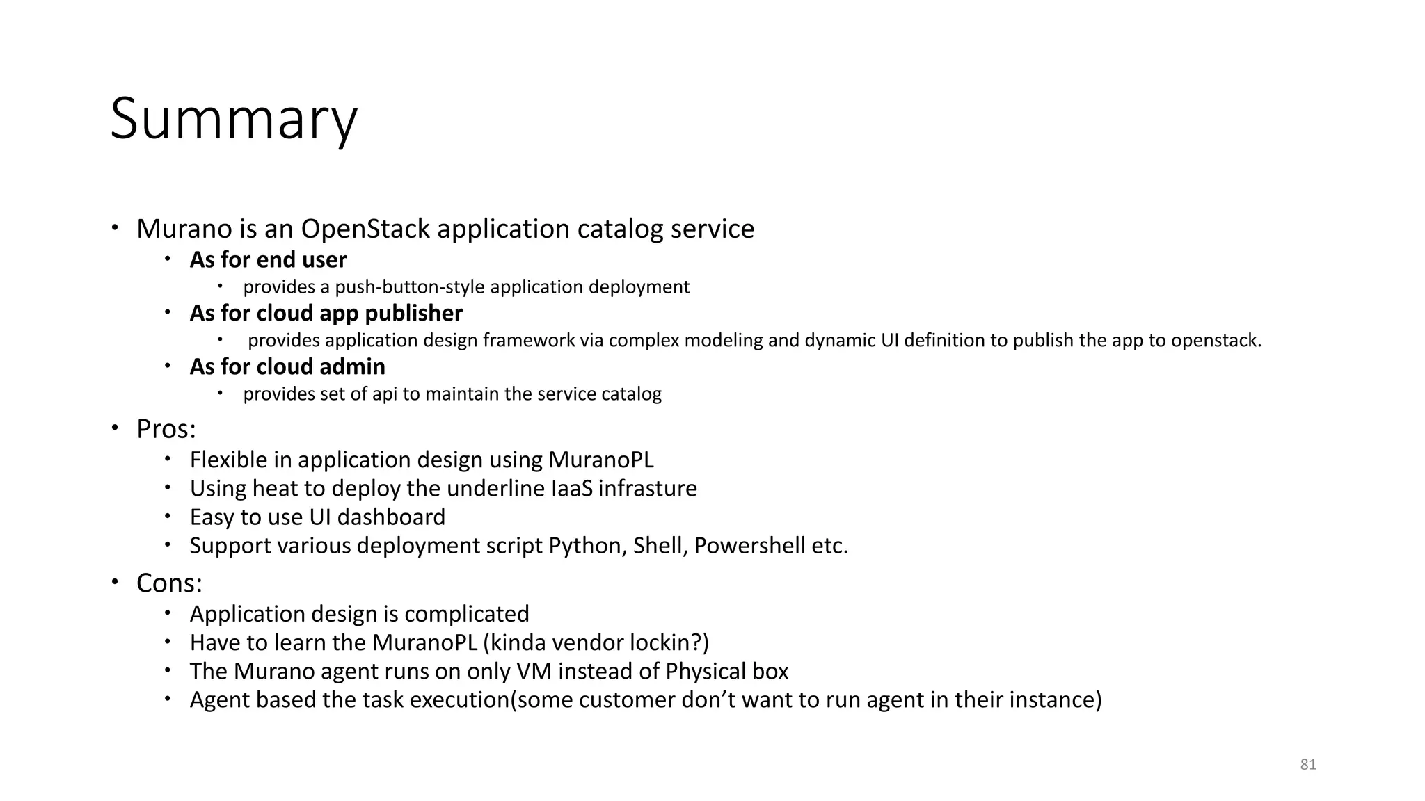 Summary
 Murano is an OpenStack application catalog service
 As for end user
 provides a push-button-style application deployment
 As for cloud app publisher
 provides application design framework via complex modeling and dynamic UI definition to publish the app to openstack.
 As for cloud admin
 provides set of api to maintain the service catalog
 Pros:
 Flexible in application design using MuranoPL
 Using heat to deploy the underline IaaS infrasture
 Easy to use UI dashboard
 Support various deployment script Python, Shell, Powershell etc.
 Cons:
 Application design is complicated
 Have to learn the MuranoPL (kinda vendor lockin?)
 The Murano agent runs on only VM instead of Physical box
 Agent based the task execution(some customer don’t want to run agent in their instance)
81
 