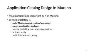 Application Catalog Design in Murano
 most complex and important part in Murano
 generic workflow is
 build Murano-agent enabled vm image
 create application package
 specify the billing rules and usage metrics
 test and verify
 publish to Murano catalog
15
 