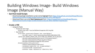 Building Windows Image- Build Windows
Image (Manual Way)
 Get Post-Install Scripts
 Download package installation script named wpi.ps1 from https://raw.github.com/stackforge/Murano-
deployment/master/image-builder/share/scripts/ws-2012-std/wpi.ps1
 Download Clean-up script Start-Sysprep.ps1 from https://raw.github.com/stackforge/Murano-
deployment/master/image-builder/share/scripts/ws-2012-std/Start-Sysprep.ps1
 Create a VM
 Using CLI Tools
 Preallocate disk image
># qemu-img create -f raw /var/lib/libvirt/images/ws-2012.img 40G
 Start the VM
># virt-install --connect qemu:///system --hvm --name WinServ 
--ram 2048 --vcpus 2 --cdrom /opt/samba/share/9200.16384.WIN8_RTM
.120725-1247_X64FRE_SERVER_EVAL_EN-US-HRM_SSS_X64FREE_EN-US_DV5.ISO 
--disk path=/opt/samba/share/virtio-win-0.1-52.iso,device=cdrom 
--disk path=/opt/samba/share/floppy.img,device=floppy 
--disk path=/var/lib/libvirt/images/ws-2012.qcow2
,format=qcow2,bus=virtio,cache=none 
--network network=default,model=virtio 
--memballoon model=virtio --vnc --os-type=windows 
--os-variant=win2k8 --noautoconsole 
--accelerate --noapic --keymap=en-us --video=cirrus –force
24
 