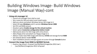 Building Windows Image- Build Windows
Image (Manual Way)-cont
 Using virt-manager UI
 Launch virt-manager from shell as root
 Set a name for VM and select Local install media
 Add one cdrom and attach Windows Server ISO image to it
 Select OS type Windows and it's version Windows Server 2008
 Set CPU and RAM amount
 Deselect option Enable storage for this virtual machine
 Select option Customize configuration before install
 Add second cdrom for ISO image with virtio drivers
 Add a floppy drive and attach our floppy image to it
 Add (or create new) HDD image with Disk bus VirtIO and storage format RAW
 Set network device model VirtIO
 Start installation process and open guest vm screen through Console button
 Convert the image from RAW to QCOW2 format.
 # qemu-img convert -O qcow2 /var/lib/libvirt/images/ws-2012.raw 
 /var/lib/libvirt/images/ws-2012-ref.qcow2
25
 