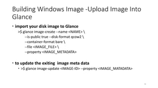 Building Windows Image -Upload Image Into
Glance
 import your disk image to Glance
>$ glance image-create --name <NAME> 
--is-public true --disk-format qcow2 
--container-format bare 
--file <IMAGE_FILE> 
--property <IMAGE_METADATA>
 to update the exiting image meta data
 >$ glance image-update <IMAGE-ID> --property <IMAGE_MATADATA>
26
 