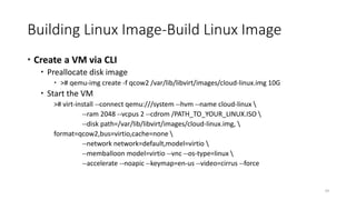 Building Linux Image-Build Linux Image
 Create a VM via CLI
 Preallocate disk image
 ># qemu-img create -f qcow2 /var/lib/libvirt/images/cloud-linux.img 10G
 Start the VM
># virt-install --connect qemu:///system --hvm --name cloud-linux 
--ram 2048 --vcpus 2 --cdrom /PATH_TO_YOUR_LINUX.ISO 
--disk path=/var/lib/libvirt/images/cloud-linux.img, 
format=qcow2,bus=virtio,cache=none 
--network network=default,model=virtio 
--memballoon model=virtio --vnc --os-type=linux 
--accelerate --noapic --keymap=en-us --video=cirrus --force
29
 