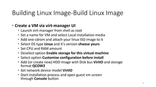 Building Linux Image-Build Linux Image
 Create a VM via virt-manager UI
 Launch virt-manager from shell as root
 Set a name for VM and select Local installation media
 Add one cdrom and attach your linux ISO image to it
 Select OS type Linux and it's version choose yours
 Set CPU and RAM amount
 Deselect option Enable storage for this virtual machine
 Select option Customize configuration before install
 Add (or create new) HDD image with Disk bus VirtIO and storage
format QCOW2
 Set network device model VirtIO
 Start installation process and open guest vm screen
through Console button
30
 