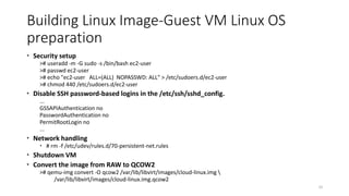 Building Linux Image-Guest VM Linux OS
preparation
 Security setup
># useradd -m -G sudo -s /bin/bash ec2-user
># passwd ec2-user
># echo "ec2-user ALL=(ALL) NOPASSWD: ALL" > /etc/sudoers.d/ec2-user
># chmod 440 /etc/sudoers.d/ec2-user
 Disable SSH password-based logins in the /etc/ssh/sshd_config.
...
GSSAPIAuthentication no
PasswordAuthentication no
PermitRootLogin no
...
 Network handling
 # rm -f /etc/udev/rules.d/70-persistent-net.rules
 Shutdown VM
 Convert the image from RAW to QCOW2
># qemu-img convert -O qcow2 /var/lib/libvirt/images/cloud-linux.img 
/var/lib/libvirt/images/cloud-linux.img.qcow2
32
 