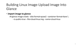Building Linux Image-Upload Image Into
Glance
 import image to glance
># glance image-create --disk-format=qcow2 --container-format=bare 
--is-public=true --file=cloud-linux.img --name=cloud-linux
33
 