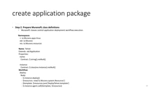 create application package
 Step 1. Prepare Execution Plans
 Step 2. Prepare MuranoPL class definitions
 MuranoPL classes control application deployment workflow execution.
Namespaces:
=: io.Murano.apps.linux
std: io.Murano
res: io.Murano.resources
Name: Telnet
Extends: std:Application
Properties:
name:
Contract: $.string().notNull()
instance:
Contract: $.class(res:Instance).notNull()
Workflow:
deploy:
Body:
- $.instance.deploy()
- $resources: new('io.Murano.system.Resources')
- $template: $resources.json('DeployTelnet.template')
- $.instance.agent.call($template, $resources) 37
 