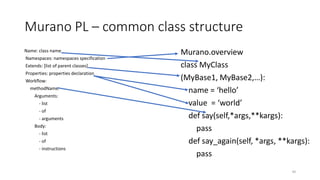 Murano PL – common class structure
Name: class name
Namespaces: namespaces specification
Extends: [list of parent classes]
Properties: properties declaration
Workflow:
methodName:
Arguments:
- list
- of
- arguments
Body:
- list
- of
- instructions
40
Murano.overview
class MyClass
(MyBase1, MyBase2,…):
name = ‘hello’
value = ‘world’
def say(self,*args,**kargs):
pass
def say_again(self, *args, **kargs):
pass
 