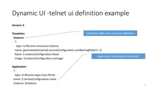 Dynamic UI -telnet ui definition example
Version: 2
Templates:
instance:
?:
type: io.Murano.resources.Instance
name: generateHostname($.serviceConfiguration.unitNamingPattern, 1)
flavor: $.instanceConfiguration.flavor
image: $.instanceConfiguration.osImage
Application:
?:
type: io.Murano.apps.linux.Telnet
name: $.serviceConfiguration.name
instance: $instance 54
Underline IAAS leve resource definition
Application modeling by MuranoPL
 