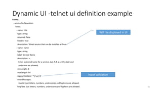 Dynamic UI -telnet ui definition example
Forms:
- serviceConfiguration:
fields:
- name: title
type: string
required: false
hidden: true
description: Telnet service that can be installed at linux
- name: name
type: string
label: Service Name
description: >-
Enter a desired name for a service. Just A-Z, a-z, 0-9, dash and
underline are allowed.
minLength: 2
maxLength: 64
regexpValidator: '^[-w]+$'
errorMessages:
invalid: Just letters, numbers, underscores and hyphens are allowed.
helpText: Just letters, numbers, underscores and hyphens are allowed. 56
Will be displayed in UI
Input Validation
 
