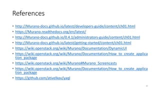 References
 http://Murano-docs.github.io/latest/developers-guide/content/ch01.html
 https://Murano.readthedocs.org/en/latest/
 http://Murano-docs.github.io/0.4.1/administrators-guide/content/ch01.html
 http://Murano-docs.github.io/latest/getting-started/content/ch01.html
 https://wiki.openstack.org/wiki/Murano/Documentation/DynamicUI
 https://wiki.openstack.org/wiki/Murano/Documentation/How_to_create_applica
tion_package
 https://wiki.openstack.org/wiki/Murano#Murano_Screencasts
 https://wiki.openstack.org/wiki/Murano/Documentation/How_to_create_applica
tion_package
 https://github.com/ativelkov/yaql
82
 