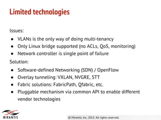 Issues:
● VLANs is the only way of doing multi-tenancy
● Only Linux bridge supported (no ACLs, QoS, monitoring)
● Network controller is single point of failure
Solution:
● Software-defined Networking (SDN) / OpenFlow
● Overlay tunneling: VXLAN, NVGRE, STT
● Fabric solutions: FabricPath, Qfabric, etc.
● Pluggable mechanism via common API to enable different
vendor technologies
Limited technologies
 
