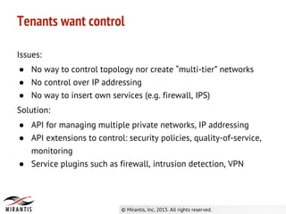 Issues:
● No way to control topology nor create “multi-tier” networks
● No control over IP addressing
● No way to insert own services (e.g. firewall, IPS)
Solution:
● API for managing multiple private networks, IP addressing
● API extensions to control: security policies, quality-of-service,
monitoring
● Service plugins such as firewall, intrusion detection, VPN
Tenants want control
 
