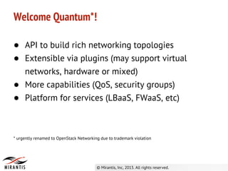 ● API to build rich networking topologies
● Extensible via plugins (may support virtual
networks, hardware or mixed)
● More capabilities (QoS, security groups)
● Platform for services (LBaaS, FWaaS, etc)
Welcome Quantum*!
* urgently renamed to OpenStack Networking due to trademark violation
 