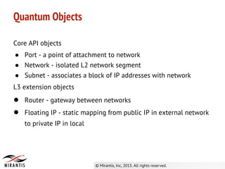Core API objects
● Port - a point of attachment to network
● Network - isolated L2 network segment
● Subnet - associates a block of IP addresses with network
L3 extension objects
● Router - gateway between networks
● Floating IP - static mapping from public IP in external network
to private IP in local
Quantum Objects
 
