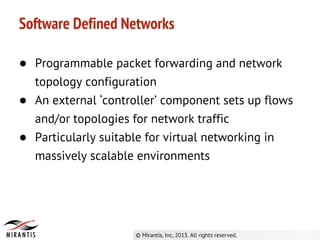 ● Programmable packet forwarding and network
topology configuration
● An external ‘controller’ component sets up flows
and/or topologies for network traffic
● Particularly suitable for virtual networking in
massively scalable environments
Software Defined Networks
 