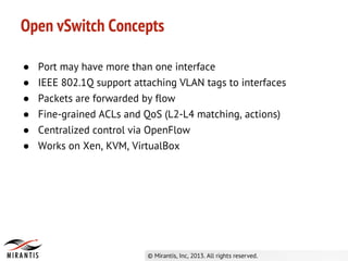 ● Port may have more than one interface
● IEEE 802.1Q support attaching VLAN tags to interfaces
● Packets are forwarded by flow
● Fine-grained ACLs and QoS (L2-L4 matching, actions)
● Centralized control via OpenFlow
● Works on Xen, KVM, VirtualBox
Open vSwitch Concepts
 