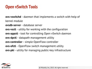 Open vSwitch Tools
ovs-vswitchd - daemon that implements a switch with help of
kernel module
ovsdb-server - database server
ovs-vsctl - utility for working with the configuration
ovs-appctl - tool for controlling Open vSwitch daemon
ovs-dpctl - datapath management utility
ovs-controller - simple OpenFlow controller
ovs-ofctl - OpenFlow switch management utility
ovs-pki - utility for managing public-key infrastructure
 