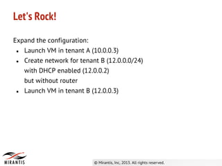 Let's Rock!
Expand the configuration:
● Launch VM in tenant A (10.0.0.3)
● Create network for tenant B (12.0.0.0/24)
with DHCP enabled (12.0.0.2)
but without router
● Launch VM in tenant B (12.0.0.3)
 