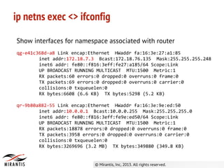 ip netns exec <> ifconfig
Show interfaces for namespace associated with router
qg-e41c368d-a8 Link encap:Ethernet HWaddr fa:16:3e:27:a1:85
inet addr:172.18.7.3 Bcast:172.18.76.135 Mask:255.255.255.248
inet6 addr: fe80::f816:3eff:fe27:a185/64 Scope:Link
UP BROADCAST RUNNING MULTICAST MTU:1500 Metric:1
RX packets:60 errors:0 dropped:0 overruns:0 frame:0
TX packets:69 errors:0 dropped:0 overruns:0 carrier:0
collisions:0 txqueuelen:0
RX bytes:6608 (6.6 KB) TX bytes:5298 (5.2 KB)
qr-9b80a882-55 Link encap:Ethernet HWaddr fa:16:3e:9e:ed:50
inet addr:10.0.0.1 Bcast:10.0.0.255 Mask:255.255.255.0
inet6 addr: fe80::f816:3eff:fe9e:ed50/64 Scope:Link
UP BROADCAST RUNNING MULTICAST MTU:1500 Metric:1
RX packets:18878 errors:0 dropped:0 overruns:0 frame:0
TX packets:3958 errors:0 dropped:0 overruns:0 carrier:0
collisions:0 txqueuelen:0
RX bytes:3269696 (3.2 MB) TX bytes:349880 (349.8 KB)
 