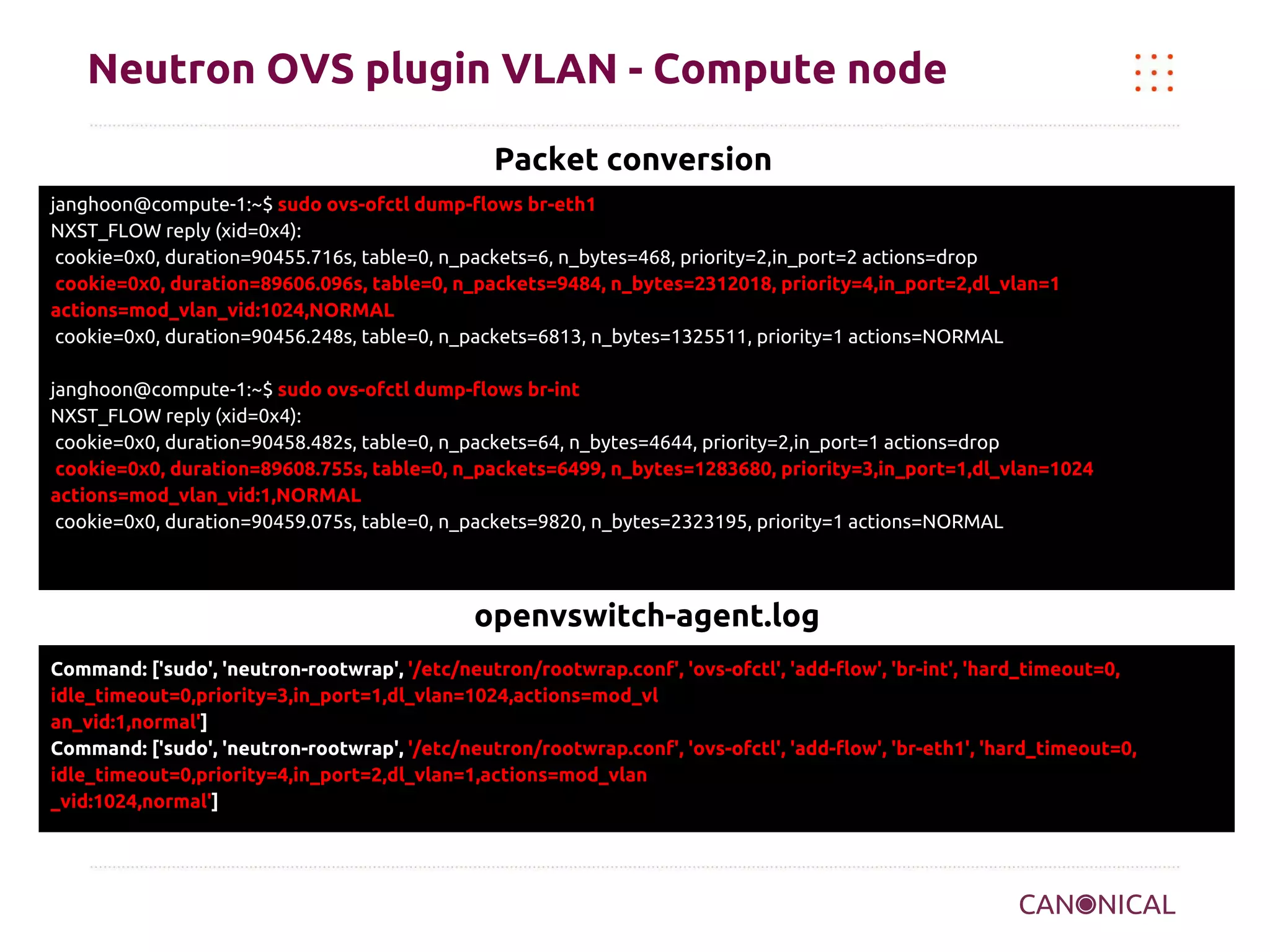Neutron OVS plugin VLAN - Compute node
Packet conversion
janghoon@compute-1:~$ sudo ovs-ofctl dump-flows br-eth1
NXST_FLOW reply (xid=0x4):
cookie=0x0, duration=90455.716s, table=0, n_packets=6, n_bytes=468, priority=2,in_port=2 actions=drop
cookie=0x0, duration=89606.096s, table=0, n_packets=9484, n_bytes=2312018, priority=4,in_port=2,dl_vlan=1
actions=mod_vlan_vid:1024,NORMAL
cookie=0x0, duration=90456.248s, table=0, n_packets=6813, n_bytes=1325511, priority=1 actions=NORMAL
janghoon@compute-1:~$ sudo ovs-ofctl dump-flows br-int
NXST_FLOW reply (xid=0x4):
cookie=0x0, duration=90458.482s, table=0, n_packets=64, n_bytes=4644, priority=2,in_port=1 actions=drop
cookie=0x0, duration=89608.755s, table=0, n_packets=6499, n_bytes=1283680, priority=3,in_port=1,dl_vlan=1024
actions=mod_vlan_vid:1,NORMAL
cookie=0x0, duration=90459.075s, table=0, n_packets=9820, n_bytes=2323195, priority=1 actions=NORMAL

openvswitch-agent.log
Command: ['sudo', 'neutron-rootwrap', '/etc/neutron/rootwrap.conf', 'ovs-ofctl', 'add-flow', 'br-int', 'hard_timeout=0,
idle_timeout=0,priority=3,in_port=1,dl_vlan=1024,actions=mod_vl
an_vid:1,normal']
Command: ['sudo', 'neutron-rootwrap', '/etc/neutron/rootwrap.conf', 'ovs-ofctl', 'add-flow', 'br-eth1', 'hard_timeout=0,
idle_timeout=0,priority=4,in_port=2,dl_vlan=1,actions=mod_vlan
_vid:1024,normal']

 