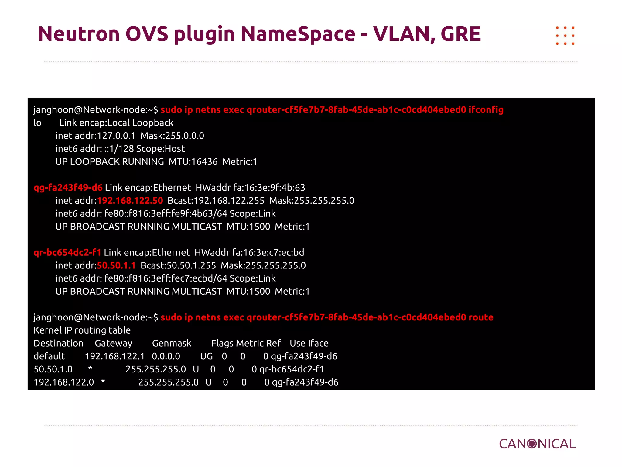 Neutron OVS plugin NameSpace - VLAN, GRE

janghoon@Network-node:~$ sudo ip netns exec qrouter-cf5fe7b7-8fab-45de-ab1c-c0cd404ebed0 ifconfig
lo
Link encap:Local Loopback
inet addr:127.0.0.1 Mask:255.0.0.0
inet6 addr: ::1/128 Scope:Host
UP LOOPBACK RUNNING MTU:16436 Metric:1
qg-fa243f49-d6 Link encap:Ethernet HWaddr fa:16:3e:9f:4b:63
inet addr:192.168.122.50 Bcast:192.168.122.255 Mask:255.255.255.0
inet6 addr: fe80::f816:3eff:fe9f:4b63/64 Scope:Link
UP BROADCAST RUNNING MULTICAST MTU:1500 Metric:1
qr-bc654dc2-f1 Link encap:Ethernet HWaddr fa:16:3e:c7:ec:bd
inet addr:50.50.1.1 Bcast:50.50.1.255 Mask:255.255.255.0
inet6 addr: fe80::f816:3eff:fec7:ecbd/64 Scope:Link
UP BROADCAST RUNNING MULTICAST MTU:1500 Metric:1
janghoon@Network-node:~$ sudo ip netns exec qrouter-cf5fe7b7-8fab-45de-ab1c-c0cd404ebed0 route
Kernel IP routing table
Destination Gateway
Genmask
Flags Metric Ref Use Iface
default
192.168.122.1 0.0.0.0
UG 0 0
0 qg-fa243f49-d6
50.50.1.0
*
255.255.255.0 U 0 0
0 qr-bc654dc2-f1
192.168.122.0 *
255.255.255.0 U 0 0
0 qg-fa243f49-d6

 