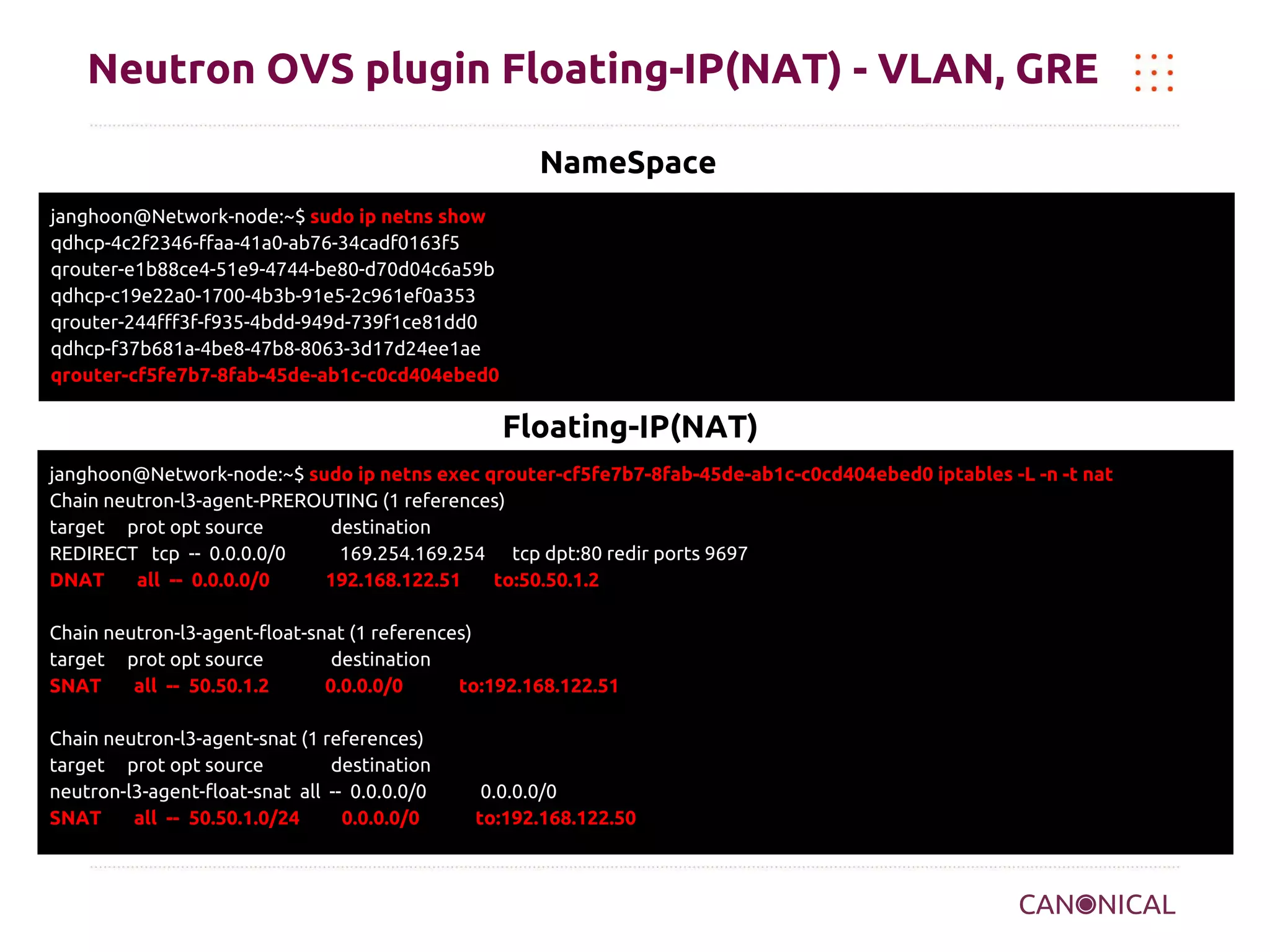 Neutron OVS plugin Floating-IP(NAT) - VLAN, GRE
NameSpace
janghoon@Network-node:~$ sudo ip netns show
qdhcp-4c2f2346-ffaa-41a0-ab76-34cadf0163f5
qrouter-e1b88ce4-51e9-4744-be80-d70d04c6a59b
qdhcp-c19e22a0-1700-4b3b-91e5-2c961ef0a353
qrouter-244fff3f-f935-4bdd-949d-739f1ce81dd0
qdhcp-f37b681a-4be8-47b8-8063-3d17d24ee1ae
qrouter-cf5fe7b7-8fab-45de-ab1c-c0cd404ebed0

Floating-IP(NAT)
janghoon@Network-node:~$ sudo ip netns exec qrouter-cf5fe7b7-8fab-45de-ab1c-c0cd404ebed0 iptables -L -n -t nat
Chain neutron-l3-agent-PREROUTING (1 references)
target prot opt source
destination
REDIRECT tcp -- 0.0.0.0/0
169.254.169.254 tcp dpt:80 redir ports 9697
DNAT
all -- 0.0.0.0/0
192.168.122.51
to:50.50.1.2
Chain neutron-l3-agent-float-snat (1 references)
target prot opt source
destination
SNAT
all -- 50.50.1.2
0.0.0.0/0
to:192.168.122.51
Chain neutron-l3-agent-snat (1 references)
target prot opt source
destination
neutron-l3-agent-float-snat all -- 0.0.0.0/0
SNAT
all -- 50.50.1.0/24
0.0.0.0/0

0.0.0.0/0
to:192.168.122.50

 