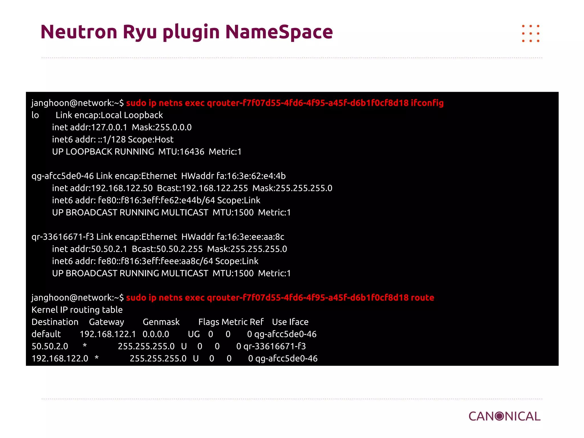 Neutron Ryu plugin NameSpace

janghoon@network:~$ sudo ip netns exec qrouter-f7f07d55-4fd6-4f95-a45f-d6b1f0cf8d18 ifconfig
lo
Link encap:Local Loopback
inet addr:127.0.0.1 Mask:255.0.0.0
inet6 addr: ::1/128 Scope:Host
UP LOOPBACK RUNNING MTU:16436 Metric:1
qg-afcc5de0-46 Link encap:Ethernet HWaddr fa:16:3e:62:e4:4b
inet addr:192.168.122.50 Bcast:192.168.122.255 Mask:255.255.255.0
inet6 addr: fe80::f816:3eff:fe62:e44b/64 Scope:Link
UP BROADCAST RUNNING MULTICAST MTU:1500 Metric:1
qr-33616671-f3 Link encap:Ethernet HWaddr fa:16:3e:ee:aa:8c
inet addr:50.50.2.1 Bcast:50.50.2.255 Mask:255.255.255.0
inet6 addr: fe80::f816:3eff:feee:aa8c/64 Scope:Link
UP BROADCAST RUNNING MULTICAST MTU:1500 Metric:1
janghoon@network:~$ sudo ip netns exec qrouter-f7f07d55-4fd6-4f95-a45f-d6b1f0cf8d18 route
Kernel IP routing table
Destination Gateway
Genmask
Flags Metric Ref Use Iface
default
192.168.122.1 0.0.0.0
UG 0 0
0 qg-afcc5de0-46
50.50.2.0
*
255.255.255.0 U 0 0
0 qr-33616671-f3
192.168.122.0 *
255.255.255.0 U 0 0
0 qg-afcc5de0-46

 