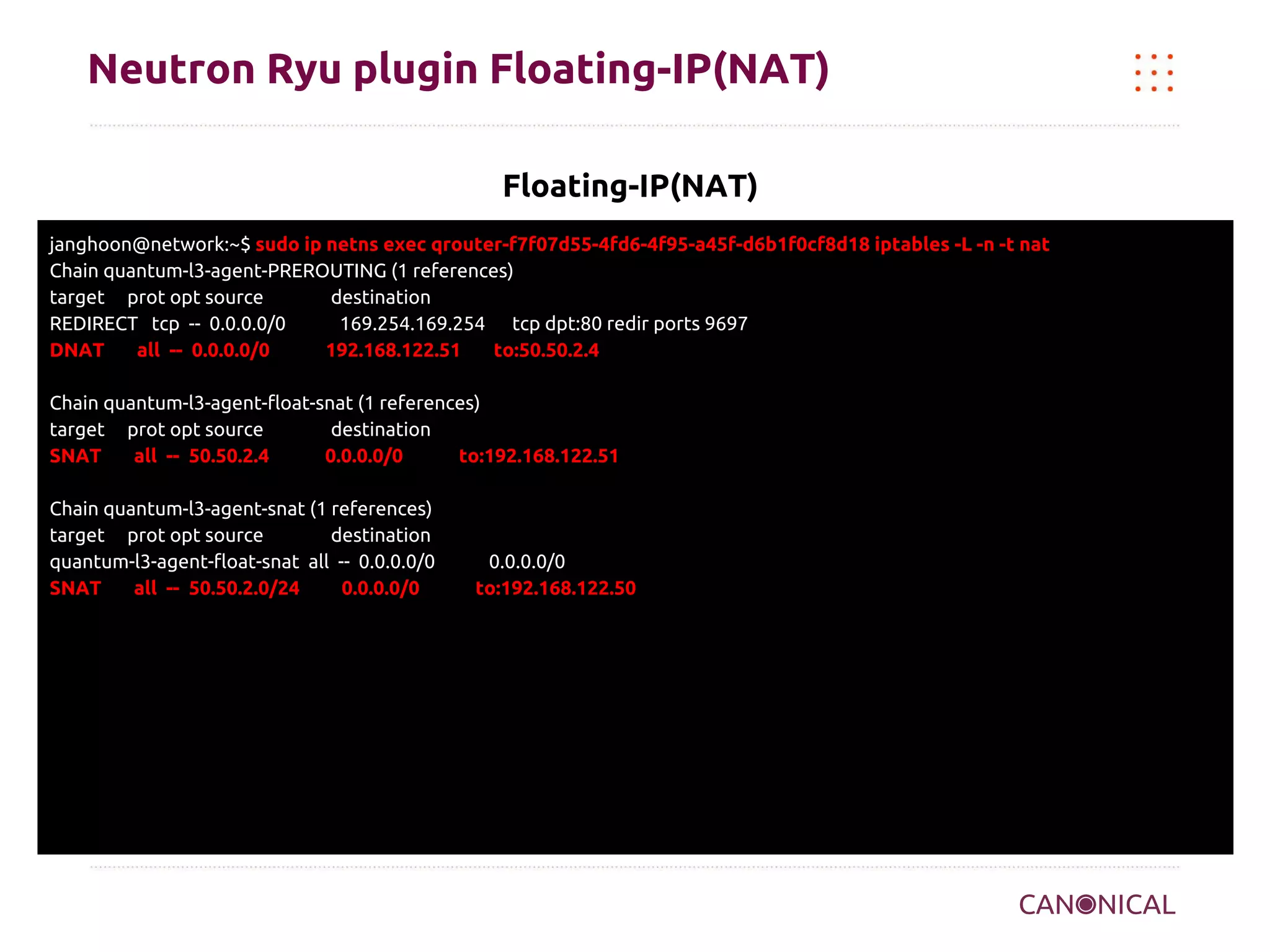 Neutron Ryu plugin Floating-IP(NAT)
Floating-IP(NAT)
janghoon@network:~$ sudo ip netns exec qrouter-f7f07d55-4fd6-4f95-a45f-d6b1f0cf8d18 iptables -L -n -t nat
Chain quantum-l3-agent-PREROUTING (1 references)
target prot opt source
destination
REDIRECT tcp -- 0.0.0.0/0
169.254.169.254 tcp dpt:80 redir ports 9697
DNAT
all -- 0.0.0.0/0
192.168.122.51
to:50.50.2.4
Chain quantum-l3-agent-float-snat (1 references)
target prot opt source
destination
SNAT
all -- 50.50.2.4
0.0.0.0/0
to:192.168.122.51
Chain quantum-l3-agent-snat (1 references)
target prot opt source
destination
quantum-l3-agent-float-snat all -- 0.0.0.0/0
SNAT
all -- 50.50.2.0/24
0.0.0.0/0

0.0.0.0/0
to:192.168.122.50

 