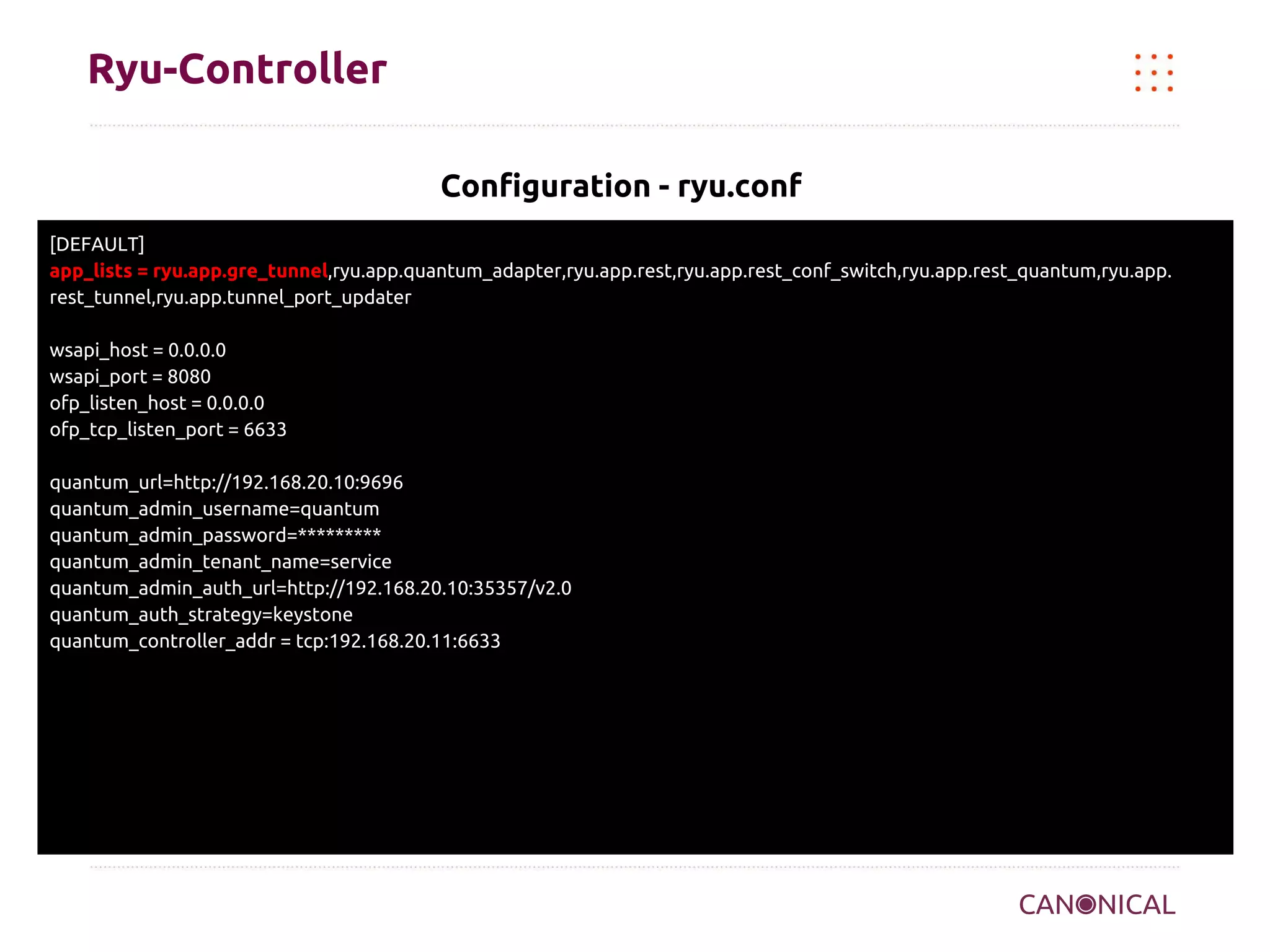 Ryu-Controller
Configuration - ryu.conf
[DEFAULT]
app_lists = ryu.app.gre_tunnel,ryu.app.quantum_adapter,ryu.app.rest,ryu.app.rest_conf_switch,ryu.app.rest_quantum,ryu.app.
rest_tunnel,ryu.app.tunnel_port_updater
wsapi_host = 0.0.0.0
wsapi_port = 8080
ofp_listen_host = 0.0.0.0
ofp_tcp_listen_port = 6633
quantum_url=http://192.168.20.10:9696
quantum_admin_username=quantum
quantum_admin_password=*********
quantum_admin_tenant_name=service
quantum_admin_auth_url=http://192.168.20.10:35357/v2.0
quantum_auth_strategy=keystone
quantum_controller_addr = tcp:192.168.20.11:6633

 