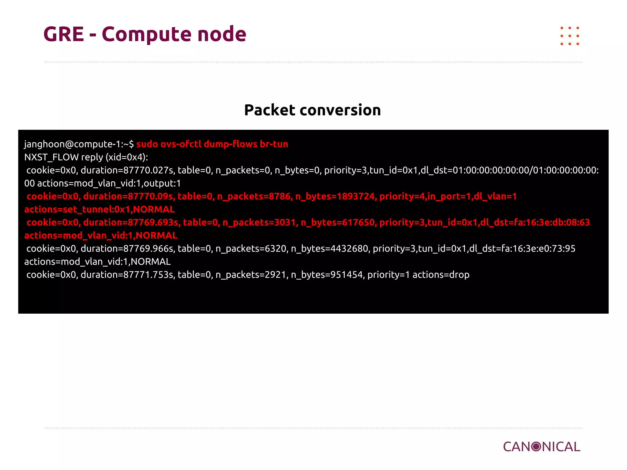 GRE - Compute node

Packet conversion
janghoon@compute-1:~$ sudo ovs-ofctl dump-flows br-tun
NXST_FLOW reply (xid=0x4):
cookie=0x0, duration=87770.027s, table=0, n_packets=0, n_bytes=0, priority=3,tun_id=0x1,dl_dst=01:00:00:00:00:00/01:00:00:00:00:
00 actions=mod_vlan_vid:1,output:1
cookie=0x0, duration=87770.09s, table=0, n_packets=8786, n_bytes=1893724, priority=4,in_port=1,dl_vlan=1
actions=set_tunnel:0x1,NORMAL
cookie=0x0, duration=87769.693s, table=0, n_packets=3031, n_bytes=617650, priority=3,tun_id=0x1,dl_dst=fa:16:3e:db:08:63
actions=mod_vlan_vid:1,NORMAL
cookie=0x0, duration=87769.966s, table=0, n_packets=6320, n_bytes=4432680, priority=3,tun_id=0x1,dl_dst=fa:16:3e:e0:73:95
actions=mod_vlan_vid:1,NORMAL
cookie=0x0, duration=87771.753s, table=0, n_packets=2921, n_bytes=951454, priority=1 actions=drop

 