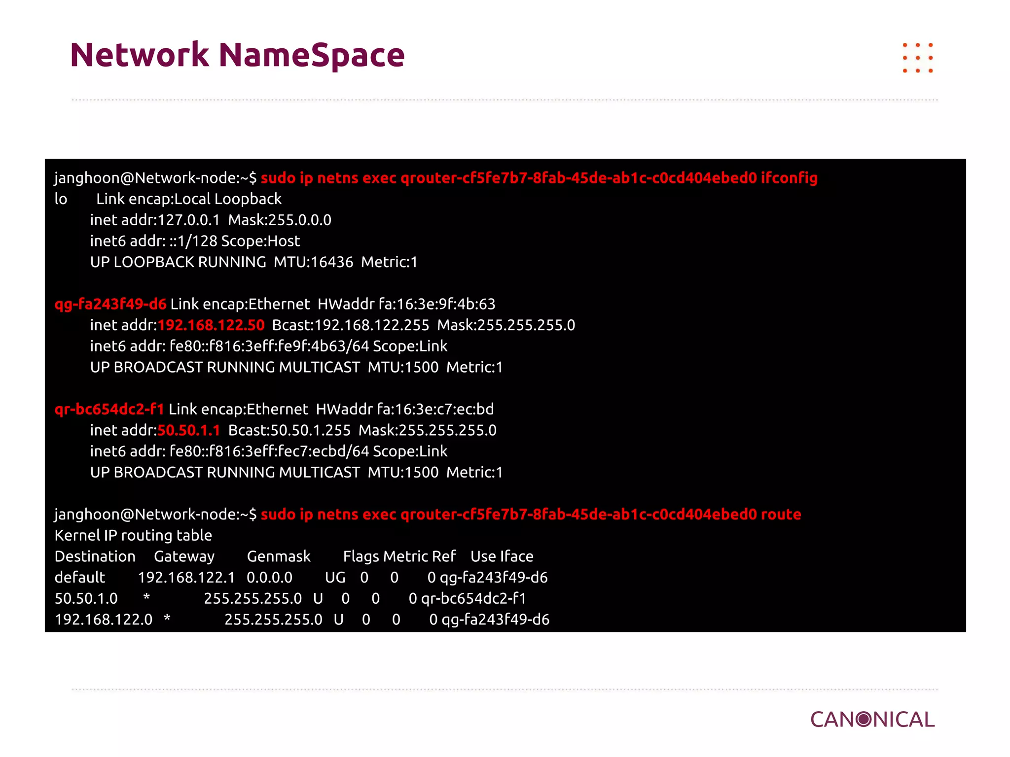 Network NameSpace

janghoon@Network-node:~$ sudo ip netns exec qrouter-cf5fe7b7-8fab-45de-ab1c-c0cd404ebed0 ifconfig
lo
Link encap:Local Loopback
inet addr:127.0.0.1 Mask:255.0.0.0
inet6 addr: ::1/128 Scope:Host
UP LOOPBACK RUNNING MTU:16436 Metric:1
qg-fa243f49-d6 Link encap:Ethernet HWaddr fa:16:3e:9f:4b:63
inet addr:192.168.122.50 Bcast:192.168.122.255 Mask:255.255.255.0
inet6 addr: fe80::f816:3eff:fe9f:4b63/64 Scope:Link
UP BROADCAST RUNNING MULTICAST MTU:1500 Metric:1
qr-bc654dc2-f1 Link encap:Ethernet HWaddr fa:16:3e:c7:ec:bd
inet addr:50.50.1.1 Bcast:50.50.1.255 Mask:255.255.255.0
inet6 addr: fe80::f816:3eff:fec7:ecbd/64 Scope:Link
UP BROADCAST RUNNING MULTICAST MTU:1500 Metric:1
janghoon@Network-node:~$ sudo ip netns exec qrouter-cf5fe7b7-8fab-45de-ab1c-c0cd404ebed0 route
Kernel IP routing table
Destination Gateway
Genmask
Flags Metric Ref Use Iface
default
192.168.122.1 0.0.0.0
UG 0 0
0 qg-fa243f49-d6
50.50.1.0
*
255.255.255.0 U 0 0
0 qr-bc654dc2-f1
192.168.122.0 *
255.255.255.0 U 0 0
0 qg-fa243f49-d6

 