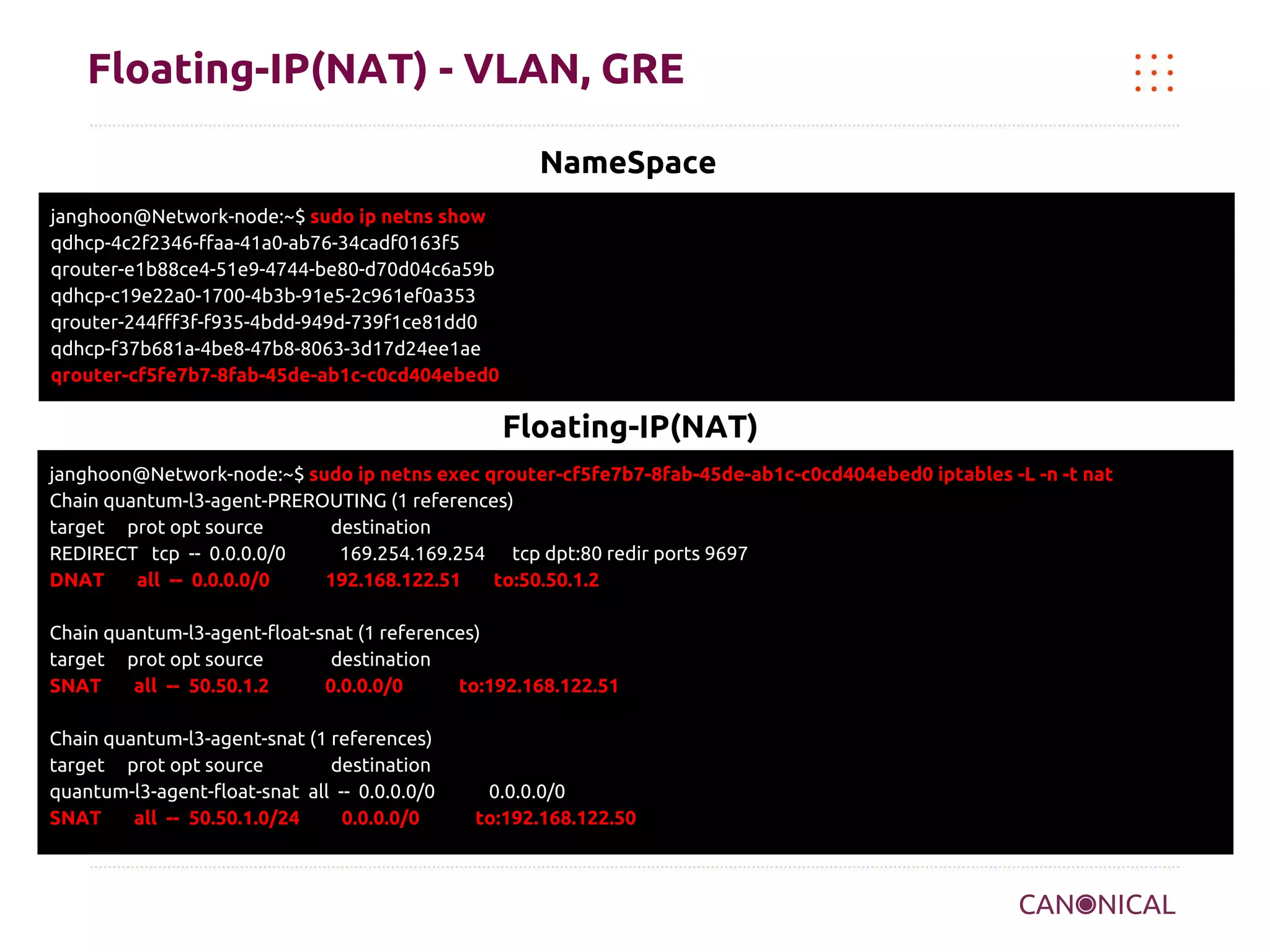 Floating-IP(NAT) - VLAN, GRE
NameSpace
janghoon@Network-node:~$ sudo ip netns show
qdhcp-4c2f2346-ffaa-41a0-ab76-34cadf0163f5
qrouter-e1b88ce4-51e9-4744-be80-d70d04c6a59b
qdhcp-c19e22a0-1700-4b3b-91e5-2c961ef0a353
qrouter-244fff3f-f935-4bdd-949d-739f1ce81dd0
qdhcp-f37b681a-4be8-47b8-8063-3d17d24ee1ae
qrouter-cf5fe7b7-8fab-45de-ab1c-c0cd404ebed0

Floating-IP(NAT)
janghoon@Network-node:~$ sudo ip netns exec qrouter-cf5fe7b7-8fab-45de-ab1c-c0cd404ebed0 iptables -L -n -t nat
Chain quantum-l3-agent-PREROUTING (1 references)
target prot opt source
destination
REDIRECT tcp -- 0.0.0.0/0
169.254.169.254 tcp dpt:80 redir ports 9697
DNAT
all -- 0.0.0.0/0
192.168.122.51
to:50.50.1.2
Chain quantum-l3-agent-float-snat (1 references)
target prot opt source
destination
SNAT
all -- 50.50.1.2
0.0.0.0/0
to:192.168.122.51
Chain quantum-l3-agent-snat (1 references)
target prot opt source
destination
quantum-l3-agent-float-snat all -- 0.0.0.0/0
SNAT
all -- 50.50.1.0/24
0.0.0.0/0

0.0.0.0/0
to:192.168.122.50

 