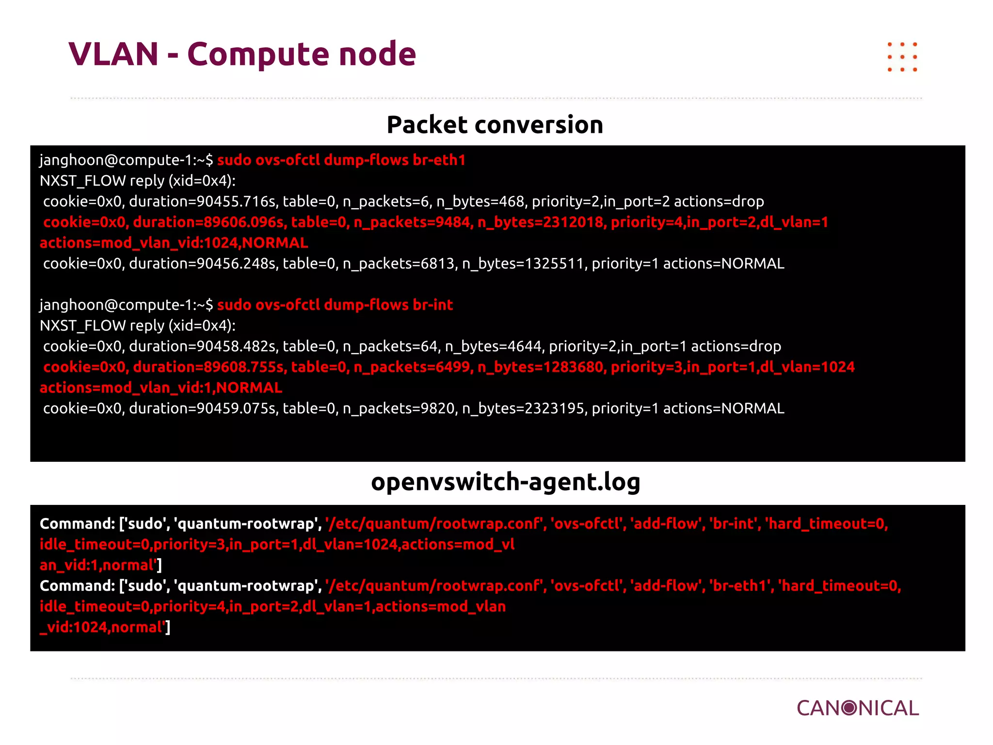 VLAN - Compute node
Packet conversion
janghoon@compute-1:~$ sudo ovs-ofctl dump-flows br-eth1
NXST_FLOW reply (xid=0x4):
cookie=0x0, duration=90455.716s, table=0, n_packets=6, n_bytes=468, priority=2,in_port=2 actions=drop
cookie=0x0, duration=89606.096s, table=0, n_packets=9484, n_bytes=2312018, priority=4,in_port=2,dl_vlan=1
actions=mod_vlan_vid:1024,NORMAL
cookie=0x0, duration=90456.248s, table=0, n_packets=6813, n_bytes=1325511, priority=1 actions=NORMAL
janghoon@compute-1:~$ sudo ovs-ofctl dump-flows br-int
NXST_FLOW reply (xid=0x4):
cookie=0x0, duration=90458.482s, table=0, n_packets=64, n_bytes=4644, priority=2,in_port=1 actions=drop
cookie=0x0, duration=89608.755s, table=0, n_packets=6499, n_bytes=1283680, priority=3,in_port=1,dl_vlan=1024
actions=mod_vlan_vid:1,NORMAL
cookie=0x0, duration=90459.075s, table=0, n_packets=9820, n_bytes=2323195, priority=1 actions=NORMAL

openvswitch-agent.log
Command: ['sudo', 'quantum-rootwrap', '/etc/quantum/rootwrap.conf', 'ovs-ofctl', 'add-flow', 'br-int', 'hard_timeout=0,
idle_timeout=0,priority=3,in_port=1,dl_vlan=1024,actions=mod_vl
an_vid:1,normal']
Command: ['sudo', 'quantum-rootwrap', '/etc/quantum/rootwrap.conf', 'ovs-ofctl', 'add-flow', 'br-eth1', 'hard_timeout=0,
idle_timeout=0,priority=4,in_port=2,dl_vlan=1,actions=mod_vlan
_vid:1024,normal']

 