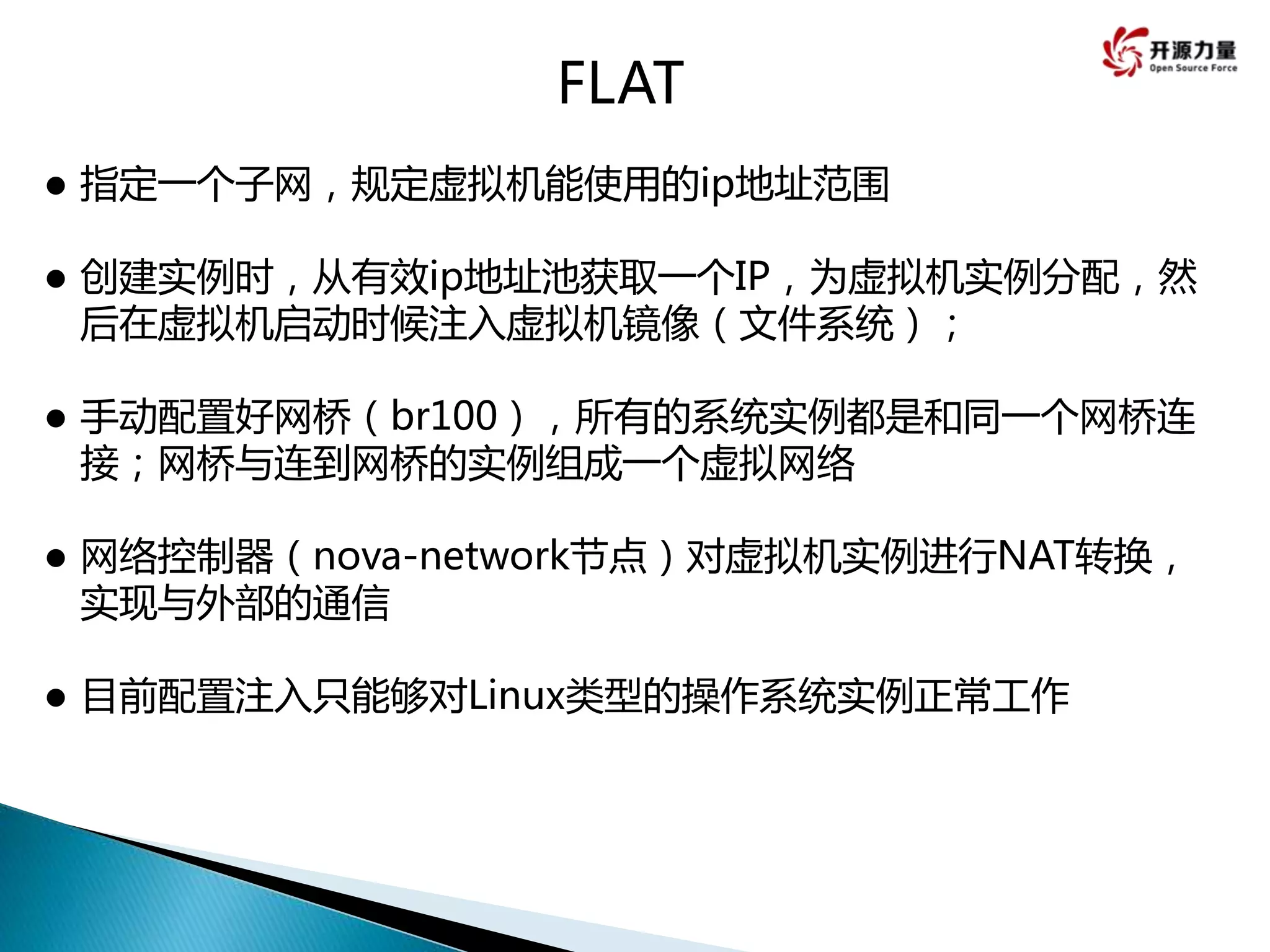 FLAT
 指定一个子网，规定虚拟机能使用的ip地址范围
 创建实例时，从有效ip地址池获取一个IP，为虚拟机实例分配，然
后在虚拟机启动时候注入虚拟机镜像（文件系统）；
 手动配置好网桥（br100），所有的系统实例都是和同一个网桥连
接；网桥与连到网桥的实例组成一个虚拟网络
 网络控制器（nova-network节点）对虚拟机实例进行NAT转换，
实现与外部的通信
 目前配置注入只能够对Linux类型的操作系统实例正常工作
 