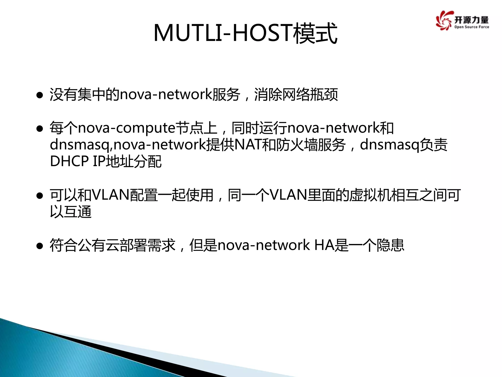  没有集中的nova-network服务，消除网络瓶颈
 每个nova-compute节点上，同时运行nova-network和
dnsmasq,nova-network提供NAT和防火墙服务，dnsmasq负责
DHCP IP地址分配
 可以和VLAN配置一起使用，同一个VLAN里面的虚拟机相互之间可
以互通
 符合公有云部署需求，但是nova-network HA是一个隐患
MUTLI-HOST模式
 