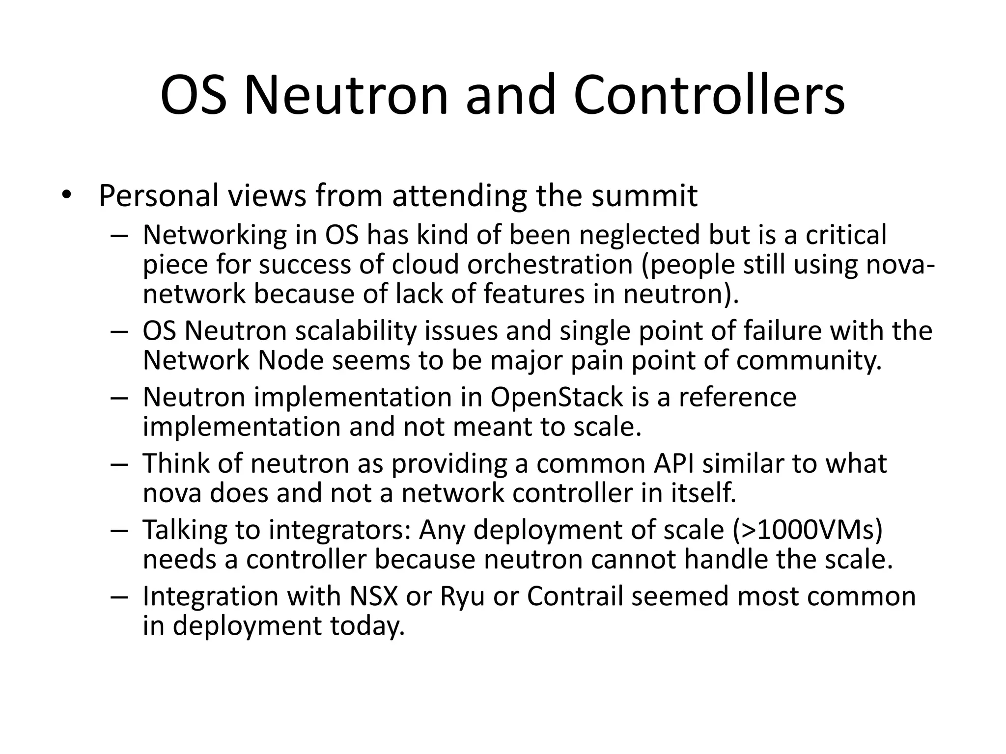 OS Neutron and Controllers
• Personal views from attending the summit
– Networking in OS has kind of been neglected but is a critical
piece for success of cloud orchestration (people still using nova-
network because of lack of features in neutron).
– OS Neutron scalability issues and single point of failure with the
Network Node seems to be major pain point of community.
– Neutron implementation in OpenStack is a reference
implementation and not meant to scale.
– Think of neutron as providing a common API similar to what
nova does and not a network controller in itself.
– Talking to integrators: Any deployment of scale (>1000VMs)
needs a controller because neutron cannot handle the scale.
– Integration with NSX or Ryu or Contrail seemed most common
in deployment today.
 