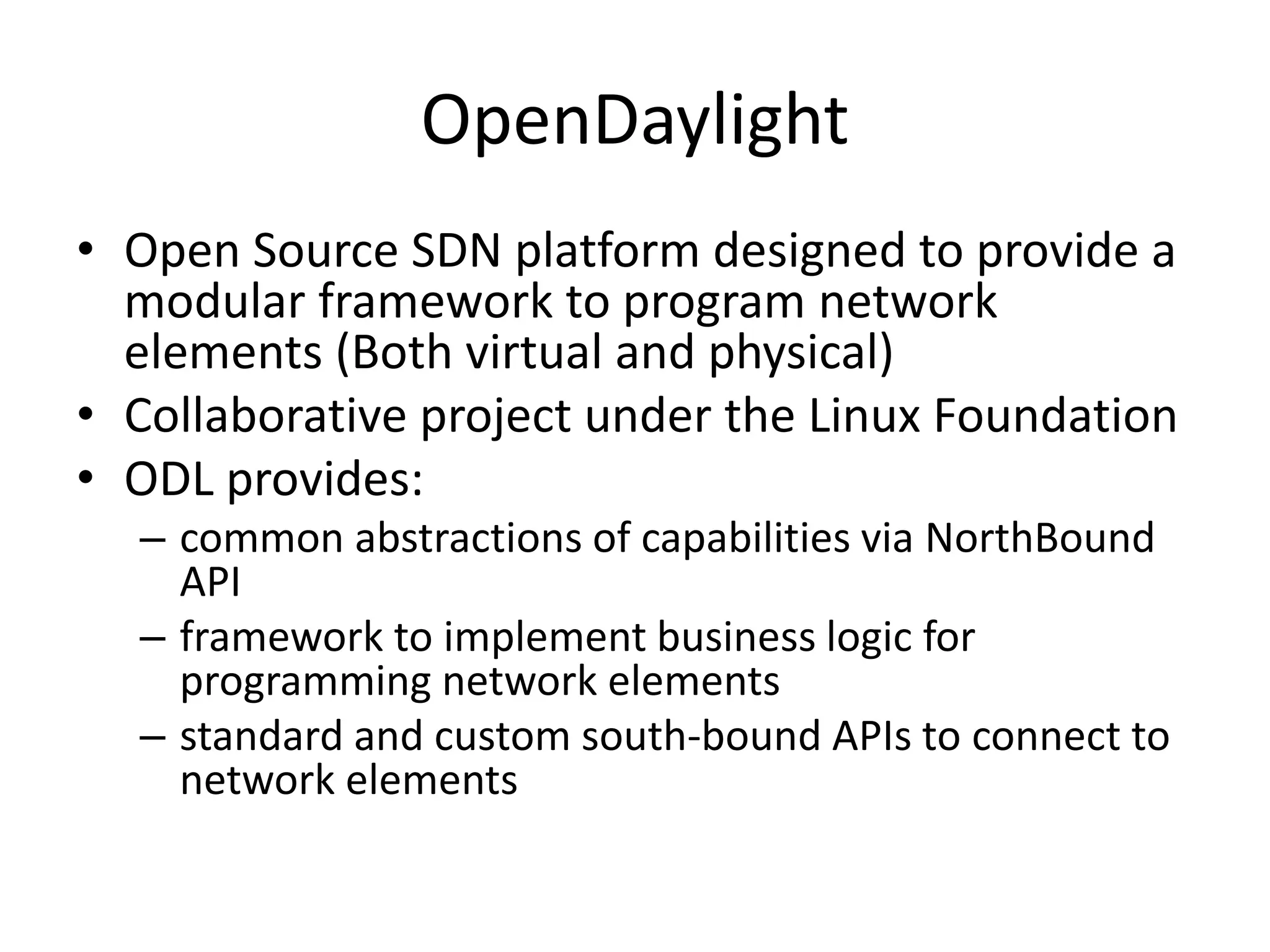 OpenDaylight
• Open Source SDN platform designed to provide a
modular framework to program network
elements (Both virtual and physical)
• Collaborative project under the Linux Foundation
• ODL provides:
– common abstractions of capabilities via NorthBound
API
– framework to implement business logic for
programming network elements
– standard and custom south-bound APIs to connect to
network elements
 