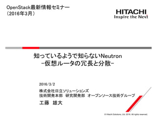 © Hitachi Solutions, Ltd. 2016. All rights reserved.
株式会社日立ソリューションズ
技術開発本部 研究開発部 オープンソース技術グループ
2016/3/2
工藤 雄大
知っているようで知らないNeutron
-仮想ルータの冗長と分散-
OpenStack最新情報セミナー
（2016年3月）
 