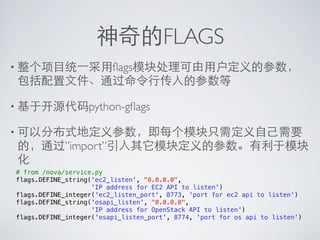 神奇的FLAGS
• 整个项目统⼀一采用ﬂags模块处理可由用户定义的参数，
 包括配置文件、通过命令行传入的参数等

• 基于开源代码python-gﬂags

• 可以分布式地定义参数，即每个模块只需定义自己需要
 的，通过”import”引入其它模块定义的参数。有利于模块
 化
# from /nova/service.py
flags.DEFINE_string('ec2_listen', "0.0.0.0",
                    'IP address for EC2 API to listen')
flags.DEFINE_integer('ec2_listen_port', 8773, 'port for ec2 api to listen')
flags.DEFINE_string('osapi_listen', "0.0.0.0",
                    'IP address for OpenStack API to listen')
flags.DEFINE_integer('osapi_listen_port', 8774, 'port for os api to listen')
 