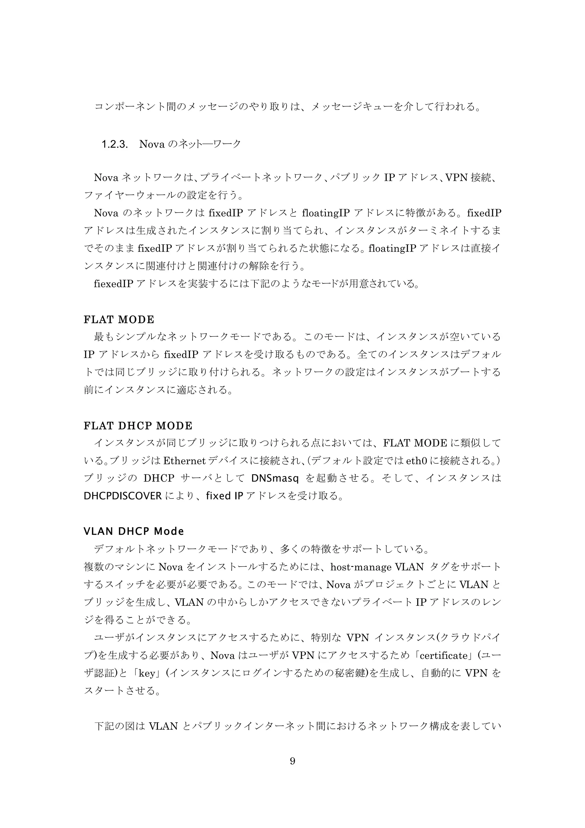 コンポーネント間のメッセージのやり取りは、メッセージキューを介して行われる。

1.2.3.

Nova のネット―ワーク

Nova ネットワークは、
プライベートネットワーク、
パブリック IP アドレス、
VPN 接続、
ファイヤーウォールの設定を行う。
Nova のネットワークは fixedIP アドレスと floatingIP アドレスに特徴がある。fixedIP
アドレスは生成されたインスタンスに割り当てられ、インスタンスがターミネイトするま
でそのまま fixedIP アドレスが割り当てられるた状態になる。
floatingIP アドレスは直接イ
ンスタンスに関連付けと関連付けの解除を行う。
fiexedIP アドレスを実装するには下記のようなモードが用意されている。
FLAT M ODE
最もシンプルなネットワークモードである。このモードは、インスタンスが空いている
IP アドレスから fixedIP アドレスを受け取るものである。全てのインスタンスはデフォル
トでは同じブリッジに取り付けられる。ネットワークの設定はインスタンスがブートする
前にインスタンスに適応される。
FLAT DHCP M ODE
インスタンスが同じブリッジに取りつけられる点においては、FLAT MODE に類似して
いる。
ブリッジは Ethernet デバイスに接続され、デフォルト設定では eth0 に接続される。
（
）
ブリッジの DHCP サーバとして DNSmasq を起動させる。そして、インスタンスは
DHCPDISCOVER により、fixed IP アドレスを受け取る。
VLAN DHCP M ode
デフォルトネットワークモードであり、多くの特徴をサポートしている。
複数のマシンに Nova をインストールするためには、host-manage VLAN タグをサポート
するスイッチを必要が必要である。
このモードでは、
Nova がプロジェクトごとに VLAN と
ブリッジを生成し、VLAN の中からしかアクセスできないプライベート IP アドレスのレン
ジを得ることができる。
ユーザがインスタンスにアクセスするために、特別な VPN インスタンス(クラウドパイ
プ)を生成する必要があり、Nova はユーザが VPN にアクセスするため「certificate」(ユー
ザ認証)と「key」(インスタンスにログインするための秘密鍵)を生成し、自動的に VPN を
スタートさせる。
下記の図は VLAN とパブリックインターネット間におけるネットワーク構成を表してい
9

 