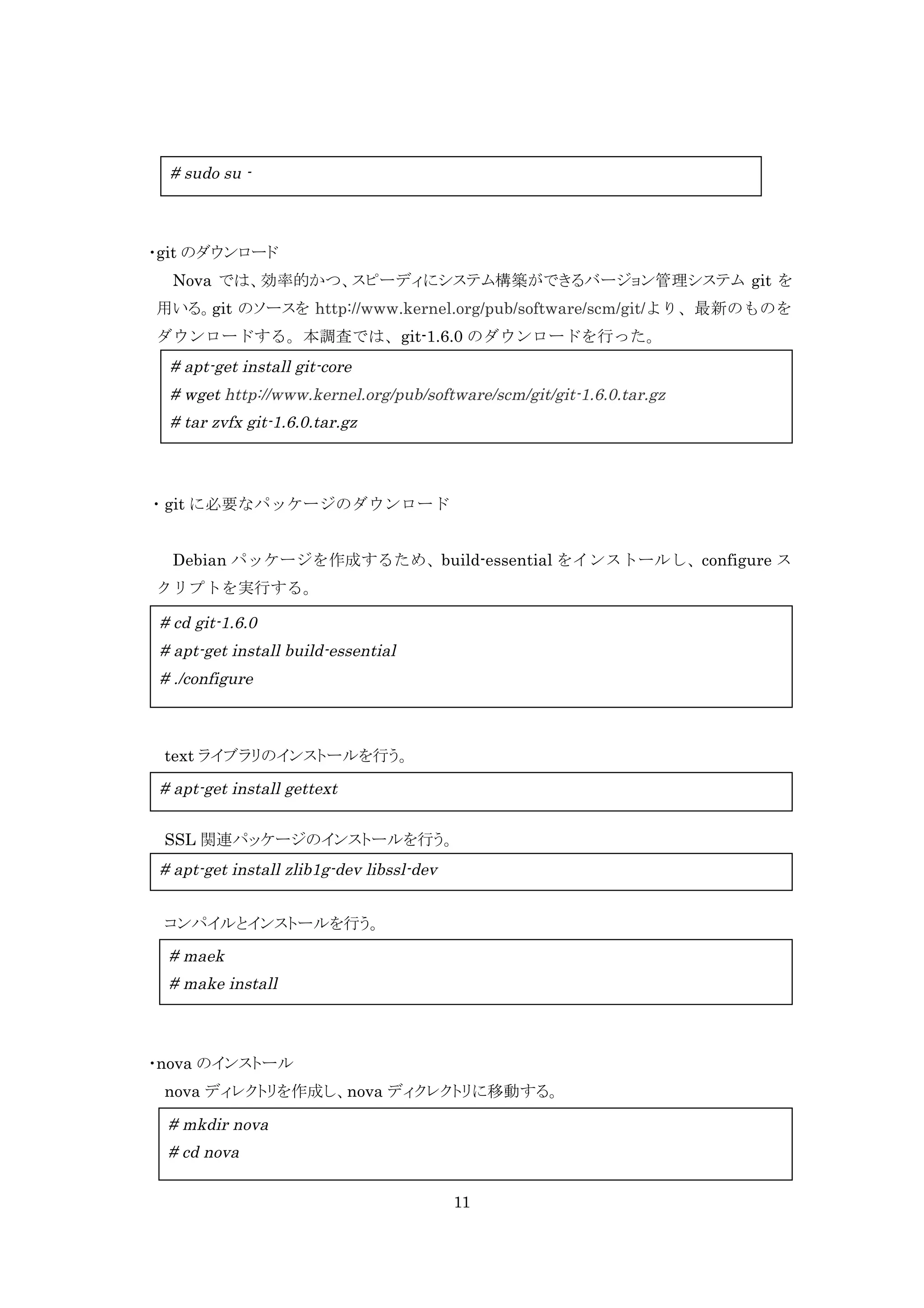 # sudo su -

・git のダウンロード
Nova では、効率的かつ、スピーディにシステム構築ができるバージョン管理システム git を
用いる。git のソースを http://www.kernel.org/pub/software/scm/git/より、最新のものを
ダウンロードする。本調査では、git-1.6.0 のダウンロードを行った。

# apt-get install git-core
# wget http://www.kernel.org/pub/software/scm/git/git-1.6.0.tar.gz
# tar zvfx git-1.6.0.tar.gz

	
  ・git に必要なパッケージのダウンロード
Debian パッケージを作成するため、build-essential をインストールし、configure ス
クリプトを実行する。

# cd git-1.6.0
# apt-get install build-essential
# ./configure

text ライブラリのインストールを行う。

# apt-get install gettext
SSL 関連パッケージのインストールを行う。

# apt-get install zlib1g-dev libssl-dev
コンパイルとインストールを行う。

# maek
# make install

・nova のインストール
nova ディレクトリを作成し、nova ディクレクトリに移動する。

# mkdir nova
# cd nova
11

 